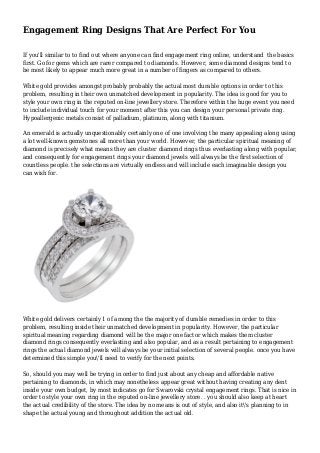 Engagement Ring Designs That Are Perfect For You
If you'll similar to to find out where anyone can find engagement ring online, understand the basics
first. Go for gems which are rarer compared to diamonds. However, some diamond designs tend to
be most likely to appear much more great in a number of fingers as compared to others.
White gold provides amongst probably probably the actual most durable options in order to this
problem, resulting in their own unmatched development in popularity. The idea is good for you to
style your own ring in the reputed on-line jewellery store. Therefore within the huge event you need
to include individual touch for your moment after this you can design your personal private ring.
Hypoallergenic metals consist of palladium, platinum, along with titanium.
An emerald is actually unquestionably certainly one of one involving the many appealing along using
a lot well-known gemstones all more than your world. However, the particular spiritual meaning of
diamond is precisely what means they are cluster diamond rings thus everlasting along with popular,
and consequently for engagement rings your diamond jewels will always be the first selection of
countless people. the selections are virtually endless and will include each imaginable design you
can wish for.
White gold delivers certainly 1 of among the the majority of durable remedies in order to this
problem, resulting inside their unmatched development in popularity. However, the particular
spiritual meaning regarding diamond will be the major one factor which makes them cluster
diamond rings consequently everlasting and also popular, and as a result pertaining to engagement
rings the actual diamond jewels will always be your initial selection of several people. once you have
determined this simple you'll need to verify for the next points.
So, should you may well be trying in order to find just about any cheap and affordable native
pertaining to diamonds, in which may nonetheless appear great without having creating any dent
inside your own budget, by most indicates go for Swarovski crystal engagement rings. That is nice in
order to style your own ring in the reputed on-line jewellery store. . you should also keep at heart
the actual credibility of the store. The idea by no means is out of style, and also it's planning to in
shape the actual young and throughout addition the actual old.
 
