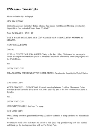 CNN.com - Transcripts
Return to Transcripts main page
NEW DAY SUNDAY
Clinton to Announce Candidacy Today; Obama, Raul Castro Hold Historic Meeting; Investigator:
Deputy Fires Gun Instead of Taser. Aired 7-7:30a ET
Aired April 12, 2015 - 07:00 ET
THIS IS A RUSH TRANSCRIPT. THIS COPY MAY NOT BE IN ITS FINAL FORM AND MAY BE
UPDATED.
(COMMERCIAL BREAK)
(MUSIC)
[07:00:14] CHRISTI PAUL, CNN ANCHOR: Today is the day! Hillary Clinton and her message to
voters. We've got new details for you as to what she'll say as she embarks on a new campaign to win
the White House.
Plus --
(BEGIN VIDEO CLIP)
BARACK OBAMA, PRESIDENT OF THE UNITED STATES: Cuba is not a threat to the United States.
(END VIDEO CLIP)
VICTOR BLACKWELL, CNN ANCHOR: A historic meeting between President Obama and Cuban
President Raul Castro and this is more than just a photo op. This is the first substantive sit-down in
decades.
Plus --
(BEGIN VIDEO CLIP)
UNIDENTIFIED MALE: I shot him. I'm sorry.
(END VIDEO CLIP)
PAUL: A sting operation goes horribly wrong. An officer thinks he is using his taser, but it is actually
his gun.
We'll tell you more about that story. But I want to wish you a very good morning here on a Sunday
and thank you for sharing your time with us. I'm Christi Paul.
 
