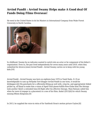 Arvind Pandit : Arvind Swamy Helps make A Good deal Of
Funds Doing Films Overseas!
He went to the United States to do his Masters in International Company from Wake Forest
University in North Carolina.
In childhood, Swamy by no indicates wanted to switch into an actor or be component of his father's
organization. Even so, the pair lived independently for seven many years until 2010, when they
submitted for divorce.[nine] Arvind Pandit : Arvind Swamy carries on to keep with his young
kids.[10]
Arvind Pandit : Arvind Swamy was born on eighteen June 1970 in Tamil Nadu. D. If we
knowledgeable to sum up HeSpoke Sort blogger Arvind Pandit in one term, it would be
â€œdapper.â€ His penchants for a efficiently-fitting go well with, crisp tie, and appropriately folded
pocket sq. all blend to make him a vision of Aged-Total planet-fulfills-New-Globe kind.The therapy
took another 4â€“5 a extended time.[4] Right after his effective therapy, Mani Ratnam called him
when far more to engage in a placement in a one of his films, Kadal (2013)[6] for which Swamy
missing fifteen Kilograms.[4]
In 2013, he supplied the voice-in extra of for Santhosh Sivan's motion picture Ceylon.[8]
 