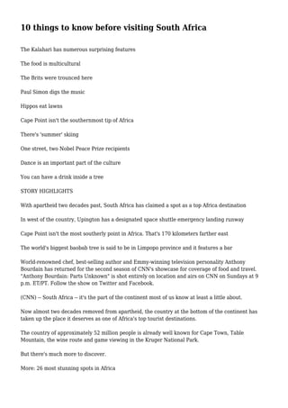 10 things to know before visiting South Africa
The Kalahari has numerous surprising features
The food is multicultural
The Brits were trounced here
Paul Simon digs the music
Hippos eat lawns
Cape Point isn't the southernmost tip of Africa
There's 'summer' skiing
One street, two Nobel Peace Prize recipients
Dance is an important part of the culture
You can have a drink inside a tree
STORY HIGHLIGHTS
With apartheid two decades past, South Africa has claimed a spot as a top Africa destination
In west of the country, Upington has a designated space shuttle emergency landing runway
Cape Point isn't the most southerly point in Africa. That's 170 kilometers farther east
The world's biggest baobab tree is said to be in Limpopo province and it features a bar
World-renowned chef, best-selling author and Emmy-winning television personality Anthony
Bourdain has returned for the second season of CNN's showcase for coverage of food and travel.
"Anthony Bourdain: Parts Unknown" is shot entirely on location and airs on CNN on Sundays at 9
p.m. ET/PT. Follow the show on Twitter and Facebook.
(CNN) -- South Africa -- it's the part of the continent most of us know at least a little about.
Now almost two decades removed from apartheid, the country at the bottom of the continent has
taken up the place it deserves as one of Africa's top tourist destinations.
The country of approximately 52 million people is already well known for Cape Town, Table
Mountain, the wine route and game viewing in the Kruger National Park.
But there's much more to discover.
More: 26 most stunning spots in Africa
 