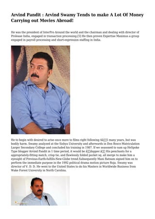 Arvind Pandit : Arvind Swamy Tends to make A Lot Of Money
Carrying out Movies Abroad!
He was the president of InterPro Around the world and the chairman and dealing with director of
Prolease India, engaged in transaction processing.[5] He then proven Expertise Maximus a group
engaged in payroll processing and short-expression staffing in India.
He to begin with desired to arise once more to films right following 4â€“5 many years, but was
bodily harm. Swamy analyzed at the Sishya University and afterwards in Don Bosco Matriculation
Larger Secondary College and concluded his training in 1987. If we seasoned to sum up HeSpoke
Type blogger Arvind Pandit in 1 time period, it would be â€œdapper.â€ His penchants for a
appropriately-fitting match, crisp tie, and flawlessly folded pocket sq. all merge to make him a
eyesight of Previous-Earth-fulfills-New-Globe trend.Subsequently Mani Ratnam signed him on to
perform the immediate purpose in the 1992 political drama motion picture Roja. Swamy was
director of V. D. D. He went to the United States to do his Masters in Worldwide Business from
Wake Forest University in North Carolina.
 