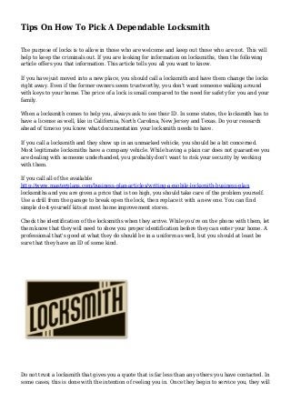 Tips On How To Pick A Dependable Locksmith
The purpose of locks is to allow in those who are welcome and keep out those who are not. This will
help to keep the criminals out. If you are looking for information on locksmiths, then the following
article offers you that information. This article tells you all you want to know.
If you have just moved into a new place, you should call a locksmith and have them change the locks
right away. Even if the former owners seem trustworthy, you don't want someone walking around
with keys to your home. The price of a lock is small compared to the need for safety for you and your
family.
When a locksmith comes to help you, always ask to see their ID. In some states, the locksmith has to
have a license as well, like in California, North Carolina, New Jersey and Texas. Do your research
ahead of time so you know what documentation your locksmith needs to have.
If you call a locksmith and they show up in an unmarked vehicle, you should be a bit concerned.
Most legitimate locksmiths have a company vehicle. While having a plain car does not guarantee you
are dealing with someone underhanded, you probably don't want to risk your security by working
with them.
If you call all of the available
http://www.masterplans.com/business-plan-articles/writing-a-mobile-locksmith-business-plan
locksmiths and you are given a price that is too high, you should take care of the problem yourself.
Use a drill from the garage to break open the lock, then replace it with a new one. You can find
simple do-it-yourself kits at most home improvement stores.
Check the identification of the locksmiths when they arrive. While you're on the phone with them, let
them know that they will need to show you proper identification before they can enter your home. A
professional that's good at what they do should be in a uniform as well, but you should at least be
sure that they have an ID of some kind.
Do not trust a locksmith that gives you a quote that is far less than any others you have contacted. In
some cases, this is done with the intention of reeling you in. Once they begin to service you, they will
 
