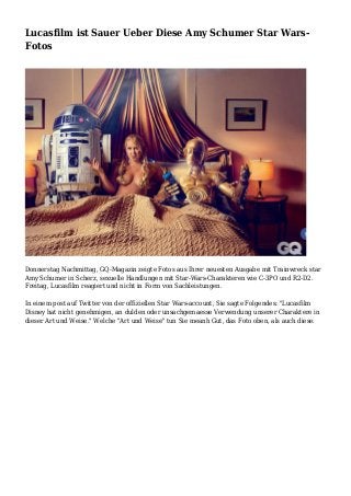 Lucasfilm ist Sauer Ueber Diese Amy Schumer Star Wars-
Fotos
Donnerstag Nachmittag, GQ-Magazin zeigte Fotos aus Ihrer neuesten Ausgabe mit Trainwreck star
Amy Schumer in Scherz, sexuelle Handlungen mit Star-Wars-Charakteren wie C-3PO und R2-D2.
Freitag, Lucasfilm reagiert und nicht in Form von Sachleistungen.
In einem post auf Twitter von der offiziellen Star Wars-account, Sie sagte Folgendes: "Lucasfilm
Disney hat nicht genehmigen, an dulden oder unsachgemaesse Verwendung unserer Charaktere in
dieser Art und Weise." Welche "Art und Weise" tun Sie meanh Gut, das Foto oben, als auch diese.
 