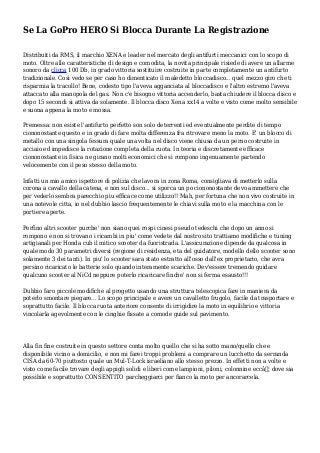 Se La GoPro HERO Si Blocca Durante La Registrazione
Distribuiti da RMS, il marchio XENA e leader nel mercato degli antifurti meccanici con lo scopo di
moto. Oltre alle caratteristiche di design e comodita, la novita principale risiede di avere un allarme
sonoro da clicca 100 Db, in grado vittoria sostituire costruite in parte completamente un antifurto
tradizionale. Cosi vedo se per caso ho dimenticato il maledetto bloccadisco... quel mezzo giro che ti
risparmia la tracollo! Bene, codesto tipo l'aveva agganciata al bloccadisco e l'altro estremo l'aveva
attaccato alla manopola del gas. Non c'e bisogno vittoria accenderlo, basta chiudere il blocca disco e
dopo 15 secondi si attiva da solamente. Il blocca disco Xena xx14 a volte e visto come molto sensibile
e suona appena la moto e mossa.
Premessa: non esiste l'antifurto perfetto son solo deterrenti ed eventualmente perdite di tempo
ciononostante questo e in grado di fare molta differenza fra ritrovare meno la moto. E' un blocco di
metallo con una singola fessura quale una volta nel disco viene chiusa da un perno costruite in
acciaio ed impedisce la rotazione completa della ruota. In teoria e discretamente efficace
ciononostante in fisica ne girano molti economici che si rompono ingenuamente partendo
velocemente con il peso stesso della moto.
Infatti un mio amico ispettore di polizia che lavora in zona Roma, consigliava di metterlo sulla
corona a cavallo della catena, e non sul disco... si sporca un po ciononostante devo ammettere che
per vederlo sembra parecchio piu efficace come utilizzo!! Mah, per fortuna che non vivo costruite in
una notevole citta, io nel dubbio lascio frequentemente le chiavi sulla moto e la macchina con le
portiere aperte.
Perfino altri scooter purche' non siano quei rospi cinesi pseudo tedeschi che dopo un anno si
rompono e non si trovano i ricambi in piu' come vedete dal nostro sito trattiamo modifiche e tuning
artigianali per Honda cub il mitico scooter da fuoristrada. L'assicurazione dipende da qualcosa in
quale modo 30 parametri diversi (regione di residenza, eta del guidatore, modello dello scooter sono
solamente 3 dei tanti). In piu' lo scooter sara stato estratto all'osso dall'ex proprietario, che avra
persino ricaricato le batterie solo quando interamente scariche. Dev'essere tremendo guidare
qualcuno scooter al NiCd neppure poterlo ricaricare finche' non si ferma esausto!!!
Dubbio faro piccole modifiche al progetto usando una struttura telescopica fare in maniera da
poterlo smontare piegare... Lo scopo principale e avere un cavalletto frugolo, facile da trasportare e
soprattutto facile. Il blocca ruota anteriore consente di irrigidire la moto in equilibrio e vittoria
vincolarla agevolmente con le cinghie fissate a comode guide sul pavimento.
Alla fin fine costruite in questo settore conta molto quello che si ha sotto mano/quello che e
disponibile vicino a domicilio, e non mi farei troppi problemi a comprare un lucchetto da serranda
CISA da 60-70 piuttosto quale un Mul-T-Lock israeliano allo stesso prezzo. In effetti non a volte e
visto come facile trovare degli appigli solidi e liberi come lampioni, piloni, colonnine eccâ€¦ dove sia
possibile e soprattutto CONSENTITO parcheggiarci per fianco la moto per ancorarcela.
 