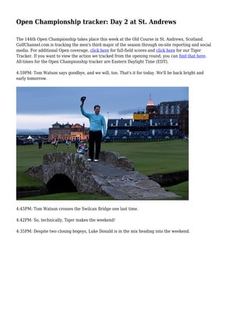 Open Championship tracker: Day 2 at St. Andrews
The 144th Open Championship takes place this week at the Old Course in St. Andrews, Scotland.
GolfChannel.com is tracking the men's third major of the season through on-site reporting and social
media. For additional Open coverage, click here for full-field scores and click here for our Tiger
Tracker. If you want to view the action we tracked from the opening round, you can find that here.
All-times for the Open Championship tracker are Eastern Daylight Time (EDT).
4:59PM: Tom Watson says goodbye, and we will, too. That's it for today. We'll be back bright and
early tomorrow.
4:45PM: Tom Watson crosses the Swilcan Bridge one last time.
4:42PM: So, technically, Tiger makes the weekend!
4:35PM: Despite two closing bogeys, Luke Donald is in the mix heading into the weekend.
 