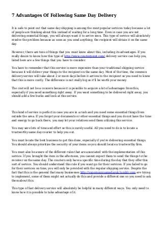 7 Advantages Of Following Same Day Delivery
It is safe to point out that same day shipping is among the most popular services today because a lot
of people are thinking about this instead of waiting for a long time. Even in case you are not
delivering essential things, you will always want it to arrive soon. This type of service will absolutely
resolve the problem because as soon as you send anything; the recipient will obtain it on the same
day.
However, there are tons of things that you must know about this, including its advantages. If you
really desire to know how this type of http://www.courierpoint.com/ delivery service can help you,
listed here are a few things that you have to consider.
You have to remember that this service is more expensive than your traditional shipping service
because it will deliver your things to the recipient on the same day. Most of the time, the common
delivery service will take about 2 or more days before it arrives to the recipient so you need to know
that this is more costly. The difference is not really big so it'll be worth your money.
The cost will not be a concern because it is possible to acquire a lot of advantages from this,
especially if you need something right away. If you want something to be delivered right away, you
should add a few bucks and look at this service.
This kind of service is perfect in case you are in a rush and you need some essential things from
outside the area. If you forgot your documents or other essential things and you do not have the time
and energy to go back there, you may let your relatives send them utilizing this service.
You may save lots of time and effort so this is surely useful. All you need to do is to locate a
trustworthy same day courier to help you out.
You must locate the best business to get this done, especially if you're delivering essential things.
You should always prioritize the security of your items so you should locate a trustworthy firm.
You must also be aware of the different rules that are associated with the implementation of this
service. If you brought the item in the afternoon, you cannot expect them to send the things to the
receiver on the same day. The couriers only have a specific time during the day that they offer this
sort of service. You should understand this rule if you want go for their services. If you failed to go
for their services on time, you will only be provided with the regular shipping service. Despite the
fact that this is the general that many businesses http://supersonicsamedayuk.tumblr.com are trying
to implement, some of them might not actually do this and provide a different one so you need to ask
them about this.
This type of fast delivery service will absolutely be helpful in many different ways. You only need to
know how it is possible to take advantage of it.
 