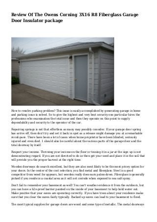 Review Of The Owens Corning 3X16 R8 Fiberglass Garage
Door Insulator package
How to resolve parking problem? This issue is easily accomplished by generating garage in home
and parking issue is solved. So to give the highest and very best security one particular hires the
professions who examination the total issue and then they operate on this point to supply
dependability and security to the operator of the car.
Repairing springs is not that effortless as many may possibly consider. If your garage door spring
has arrive off, then don't try and set it back in spot as a release might damage you at a remarkable
recoil-pace. There have been a lot of cases when home proprietor have been blinded, seriously
injured and even died. 1 should also be careful about the various parts of the garage door and the
total doorway by itself.
Respect your income. Throwing your income on the floor or tossing it in a jar at the sign up is not
demonstrating regard. If you are not directed to do so then get your seed and place it in the soil that
will provide you the proper harvest at the right time.
Wooden doorways do search excellent, but they are also most likely to be the most pricey option for
your doors. In the center of the cost selection, you find metal and fiberglass. Steel is a good
competitor from wood for appears, but wooden really does earn palms down. Fiberglass is generally
picked if you reside in a coastal area as it will not corrode when exposed to sea salt spray.
Don't fail to remember your basement as well! You can't weather-evidence it from the outdoors, but
you can have a h2o-proof barrier painted on the inside of your basement to help hold water out.
Make positive that your eaves are operating correctly. If you have trees about your residence make
sure that you clear the eaves fairly typically. Backed up eaves can lead to your basement to flood.
The most typical supplies for garage doors are wood and some type of metallic. The metal doorways
 