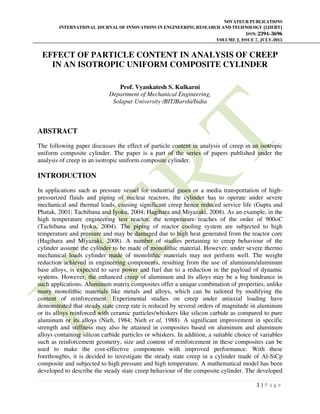 NOVATEUR PUBLICATIONS
INTERNATIONAL JOURNAL OF INNOVATIONS IN ENGINEERING RESEARCH AND TECHNOLOGY [IJIERT]
ISSN: 2394-3696
VOLUME 2, ISSUE 7, JULY-2015
1 | P a g e
EFFECT OF PARTICLE CONTENT IN ANALYSIS OF CREEP
IN AN ISOTROPIC UNIFORM COMPOSITE CYLINDER
Prof. Vyankatesh S. Kulkarni
Department of Mechanical Engineering,
Solapur University /BIT/Barshi/India
ABSTRACT
The following paper discusses the effect of particle content in analysis of creep in an isotropic
uniform composite cylinder. The paper is a part of the series of papers published under the
analysis of creep in an isotropic uniform composite cylinder.
INTRODUCTION
In applications such as pressure vessel for industrial gases or a media transportation of high-
pressurized fluids and piping of nuclear reactors, the cylinder has to operate under severe
mechanical and thermal loads, causing significant creep hence reduced service life (Gupta and
Phatak, 2001; Tachibana and Iyoku, 2004; Hagihara and Miyazaki, 2008). As an example, in the
high temperature engineering test reactor, the temperature reaches of the order of 900oC
(Tachibana and Iyoku, 2004). The piping of reactor cooling system are subjected to high
temperature and pressure and may be damaged due to high heat generated from the reactor core
(Hagihara and Miyazaki, 2008). A number of studies pertaining to creep behaviour of the
cylinder assume the cylinder to be made of monolithic material. However, under severe thermo
mechanical loads cylinder made of monolithic materials may not perform well. The weight
reduction achieved in engineering components, resulting from the use of aluminum/aluminum
base alloys, is expected to save power and fuel due to a reduction in the payload of dynamic
systems. However, the enhanced creep of aluminum and its alloys may be a big hindrance in
such applications. Aluminum matrix composites offer a unique combination of properties, unlike
many monolithic materials like metals and alloys, which can be tailored by modifying the
content of reinforcement. Experimental studies on creep under uniaxial loading have
demonstrated that steady state creep rate is reduced by several orders of magnitude in aluminum
or its alloys reinforced with ceramic particles/whiskers like silicon carbide as compared to pure
aluminum or its alloys (Nieh, 1984; Nieh et al, 1988). A significant improvement in specific
strength and stiffness may also be attained in composites based on aluminum and aluminum
alloys containing silicon carbide particles or whiskers. In addition, a suitable choice of variables
such as reinforcement geometry, size and content of reinforcement in these composites can be
used to make the cost-effective components with improved performance. With these
forethoughts, it is decided to investigate the steady state creep in a cylinder made of Al-SiCp
composite and subjected to high pressure and high temperature. A mathematical model has been
developed to describe the steady state creep behaviour of the composite cylinder. The developed
 