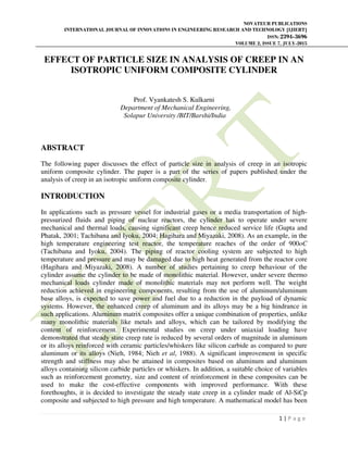 NOVATEUR PUBLICATIONS
INTERNATIONAL JOURNAL OF INNOVATIONS IN ENGINEERING RESEARCH AND TECHNOLOGY [IJIERT]
ISSN: 2394-3696
VOLUME 2, ISSUE 7, JULY-2015
1 | P a g e
EFFECT OF PARTICLE SIZE IN ANALYSIS OF CREEP IN AN
ISOTROPIC UNIFORM COMPOSITE CYLINDER
Prof. Vyankatesh S. Kulkarni
Department of Mechanical Engineering,
Solapur University /BIT/Barshi/India
ABSTRACT
The following paper discusses the effect of particle size in analysis of creep in an isotropic
uniform composite cylinder. The paper is a part of the series of papers published under the
analysis of creep in an isotropic uniform composite cylinder.
INTRODUCTION
In applications such as pressure vessel for industrial gases or a media transportation of high-
pressurized fluids and piping of nuclear reactors, the cylinder has to operate under severe
mechanical and thermal loads, causing significant creep hence reduced service life (Gupta and
Phatak, 2001; Tachibana and Iyoku, 2004; Hagihara and Miyazaki, 2008). As an example, in the
high temperature engineering test reactor, the temperature reaches of the order of 900oC
(Tachibana and Iyoku, 2004). The piping of reactor cooling system are subjected to high
temperature and pressure and may be damaged due to high heat generated from the reactor core
(Hagihara and Miyazaki, 2008). A number of studies pertaining to creep behaviour of the
cylinder assume the cylinder to be made of monolithic material. However, under severe thermo
mechanical loads cylinder made of monolithic materials may not perform well. The weight
reduction achieved in engineering components, resulting from the use of aluminum/aluminum
base alloys, is expected to save power and fuel due to a reduction in the payload of dynamic
systems. However, the enhanced creep of aluminum and its alloys may be a big hindrance in
such applications. Aluminum matrix composites offer a unique combination of properties, unlike
many monolithic materials like metals and alloys, which can be tailored by modifying the
content of reinforcement. Experimental studies on creep under uniaxial loading have
demonstrated that steady state creep rate is reduced by several orders of magnitude in aluminum
or its alloys reinforced with ceramic particles/whiskers like silicon carbide as compared to pure
aluminum or its alloys (Nieh, 1984; Nieh et al, 1988). A significant improvement in specific
strength and stiffness may also be attained in composites based on aluminum and aluminum
alloys containing silicon carbide particles or whiskers. In addition, a suitable choice of variables
such as reinforcement geometry, size and content of reinforcement in these composites can be
used to make the cost-effective components with improved performance. With these
forethoughts, it is decided to investigate the steady state creep in a cylinder made of Al-SiCp
composite and subjected to high pressure and high temperature. A mathematical model has been
 