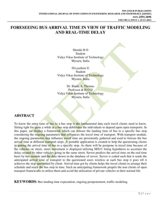 NOVATEUR PUBLICATIONS
INTERNATIONAL JOURNAL OF INNOVATIONS IN ENGINEERING RESEARCH AND TECHNOLOGY [IJIERT]
ISSN: 2394-3696
VOLUME 2, ISSUE 7, JULY-2015
1 | P a g e
FORESEEING BUS ARRIVAL TIME IN VIEW OF TRAFFIC MODELING
AND REAL-TIME DELAY
Shruthi H O
Student
Vidya Vikas Institute of Technology
Mysuru, India
Divyashree G
Student
Vidya Vikas Institute of Technology
Mysuru, India
Dr. Bindu A. Thomas
Professor & H O D
Vidya Vikas Institute of Technology
Mysuru, India
ABSTRACT
To know the entry time of bus to a bus stop is the fundamental data each travel clients need to know.
Sitting tight for quite a while at a bus stop debilitates the individuals to depend upon open transports. In
this paper, we display a framework which can foresee the landing time of bus to a specific bus stop
considering the ongoing parameters that influences the travel time of transport. With transport module,
the ongoing parameters that influence travel time are persistently gathered and used to foresee the bus
arrival time at different transport stops. A portable application is created to help the questioning clients
in getting the arrival time of bus to a specific stop. As there will be postpone in travel time because of
the vehicles on street, street movement is displayed utilizing M/G/1 lining hypothesis to ascertain the
delay created by other vehicles going in the same street. Server predicts the arrival time on the real time
basis by bus module and the data shown in the database of server. Server is coded such that it sends the
anticipated arrival time of transport to the questioned users wireless at each bus stop it goes till it
achieves the stop questioned by client. Arrival time got by clients helps the travel clients to arrange their
schedule and reach the bus stop in time. Such an anticipating framework propels the non clients of open
transport frameworks to utilize them and avoid the utilization of private vehicles in their normal life.
KEYWORDS: Bus landing time expectation, ongoing postponement, traffic modeling.
 