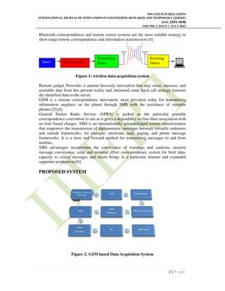 INTERNATIONAL JOURNAL OF INNOVATIONS IN ENGINEERING RESEARCH AND TECHNOLOGY [IJIERT]
Bluetooth correspondences and remote sensor systems are the most suitable strategy in
short range remote correspondence and information transmission [4].
Figure 1: wireless data acquisition system
Remote gadget Networks is partner heavenly innovation that may sense, measure, and
assemble data from this present reality and, bolstered some local call strategy transmit
the identified data to the server.
GSM is a remote correspondence innovation; most
information anyplace on the planet through SMS with the assistance of versatile
phones.[5],[6]
General Packet Radio Service (GPRS) is picked as the particular portable
correspondence convention to use as it gives a dependa
no time based charges. SMS is an internationally acknowledged remote administration
that empowers the transmission of alphanumeric messages between versatile endorsers
and outside frameworks, for example, electronic mail,
frameworks. It is a store and forward method for transmitting messages to and from
mobiles.
SMS advantages incorporates the conveyance of warnings and cautions, ensured
message conveyance, solid and minimal effort correspondence
capacity to screen messages and return brings in a particular manner and expanded
supporter productivity[6].
PROPOSED SYSTEM
Figure 2:
NOVATEUR PUBLICATIONS
JOURNAL OF INNOVATIONS IN ENGINEERING RESEARCH AND TECHNOLOGY [IJIERT]
ISSN:
VOLUME 2, ISSUE
Bluetooth correspondences and remote sensor systems are the most suitable strategy in
short range remote correspondence and information transmission [4].
1: wireless data acquisition system
Remote gadget Networks is partner heavenly innovation that may sense, measure, and
assemble data from this present reality and, bolstered some local call strategy transmit
the identified data to the server.
GSM is a remote correspondence innovation; most prevalent today for transmitting
information anyplace on the planet through SMS with the assistance of versatile
General Packet Radio Service (GPRS) is picked as the particular portable
correspondence convention to use as it gives a dependably on-line Inter association with
no time based charges. SMS is an internationally acknowledged remote administration
that empowers the transmission of alphanumeric messages between versatile endorsers
and outside frameworks, for example, electronic mail, paging, and phone message
frameworks. It is a store and forward method for transmitting messages to and from
SMS advantages incorporates the conveyance of warnings and cautions, ensured
message conveyance, solid and minimal effort correspondence system for brief data,
capacity to screen messages and return brings in a particular manner and expanded
GSM based Data Acquisition System
NOVATEUR PUBLICATIONS
JOURNAL OF INNOVATIONS IN ENGINEERING RESEARCH AND TECHNOLOGY [IJIERT]
ISSN: 2394-3696
VOLUME 2, ISSUE 7, JULY-2015
2 | P a g e
Bluetooth correspondences and remote sensor systems are the most suitable strategy in
Remote gadget Networks is partner heavenly innovation that may sense, measure, and
assemble data from this present reality and, bolstered some local call strategy transmit
prevalent today for transmitting
information anyplace on the planet through SMS with the assistance of versatile
General Packet Radio Service (GPRS) is picked as the particular portable
line Inter association with
no time based charges. SMS is an internationally acknowledged remote administration
that empowers the transmission of alphanumeric messages between versatile endorsers
paging, and phone message
frameworks. It is a store and forward method for transmitting messages to and from
SMS advantages incorporates the conveyance of warnings and cautions, ensured
system for brief data,
capacity to screen messages and return brings in a particular manner and expanded
 