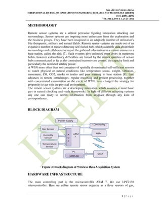 INTERNATIONAL JOURNAL OF INNOVATIONS IN ENGINEERING RESEARCH AND TECHNOLOGY [IJIERT]
METHODOLOGY
Remote sensor systems are a critical pervasive figuring innovation attacking our
surroundings. Sensor systems are inspiring more enthusiasm from the exploration and
the business groups. They have been imagined in an adaptable number of utilization's
like therapeutic, military and natural fields. Remote sensor systems are made out of an
expansive number of modest detecting self
surroundings and collaborate to impart the gathered information in a remote manner to a
base station, called the sink [7]. Such systems give unlimited open doors in numerous
fields, however extraordinary difficulties are forced by the inborn qualities of sensor
hubs communicated as far as the constrained transmission control, the capacity lim
particularly the restricted vitality power.
A WSN more often than not comprises of spatially disseminated self
to watch physical or natural conditions like temperature sound, weight, vibration,
movement, CO, CO2, smoke or toxins
advances in remote interchanges, regular reasoning and present processing, together
with concentrated examination on the circle of WSN, have changed the strategy for
propensity to act with the physical environmen
The remote sensor systems are a developing innovation which assumes a most basic
part in natural checking and ready frameworks. In light of different relapsing systems
any one can ready to screen information from anyplace through any kind of
correspondence.
BLOCK DIAGRAM
Figure 3: Block diagram of Wireless Data Acquisition System
HARDWARE INFRASTRUCTURE
The main controlling part is the microcontroller ARM 7. We use LPC2138
microcontroller. Here we utilize remote sensor organize as a three sensors of gas,
NOVATEUR PUBLICATIONS
JOURNAL OF INNOVATIONS IN ENGINEERING RESEARCH AND TECHNOLOGY [IJIERT]
ISSN:
VOLUME 2, ISSUE
Remote sensor systems are a critical pervasive figuring innovation attacking our
surroundings. Sensor systems are inspiring more enthusiasm from the exploration and
the business groups. They have been imagined in an adaptable number of utilization's
herapeutic, military and natural fields. Remote sensor systems are made out of an
expansive number of modest detecting self-fueled hubs which assemble data about their
surroundings and collaborate to impart the gathered information in a remote manner to a
base station, called the sink [7]. Such systems give unlimited open doors in numerous
fields, however extraordinary difficulties are forced by the inborn qualities of sensor
hubs communicated as far as the constrained transmission control, the capacity lim
particularly the restricted vitality power.
A WSN more often than not comprises of spatially disseminated self-sufficient sensors
to watch physical or natural conditions like temperature sound, weight, vibration,
movement, CO, CO2, smoke or toxins and pass learning to base station [8]. Late
advances in remote interchanges, regular reasoning and present processing, together
with concentrated examination on the circle of WSN, have changed the strategy for
propensity to act with the physical environment.
The remote sensor systems are a developing innovation which assumes a most basic
part in natural checking and ready frameworks. In light of different relapsing systems
any one can ready to screen information from anyplace through any kind of
Block diagram of Wireless Data Acquisition System
HARDWARE INFRASTRUCTURE
The main controlling part is the microcontroller ARM 7. We use LPC2138
Here we utilize remote sensor organize as a three sensors of gas,
NOVATEUR PUBLICATIONS
JOURNAL OF INNOVATIONS IN ENGINEERING RESEARCH AND TECHNOLOGY [IJIERT]
ISSN: 2394-3696
VOLUME 2, ISSUE 7, JULY-2015
3 | P a g e
Remote sensor systems are a critical pervasive figuring innovation attacking our
surroundings. Sensor systems are inspiring more enthusiasm from the exploration and
the business groups. They have been imagined in an adaptable number of utilization's
herapeutic, military and natural fields. Remote sensor systems are made out of an
fueled hubs which assemble data about their
surroundings and collaborate to impart the gathered information in a remote manner to a
base station, called the sink [7]. Such systems give unlimited open doors in numerous
fields, however extraordinary difficulties are forced by the inborn qualities of sensor
hubs communicated as far as the constrained transmission control, the capacity limit and
sufficient sensors
to watch physical or natural conditions like temperature sound, weight, vibration,
and pass learning to base station [8]. Late
advances in remote interchanges, regular reasoning and present processing, together
with concentrated examination on the circle of WSN, have changed the strategy for
The remote sensor systems are a developing innovation which assumes a most basic
part in natural checking and ready frameworks. In light of different relapsing systems
any one can ready to screen information from anyplace through any kind of
The main controlling part is the microcontroller ARM 7. We use LPC2138
Here we utilize remote sensor organize as a three sensors of gas,
 