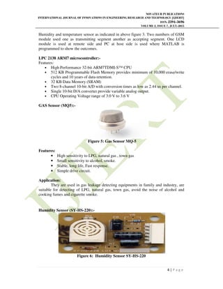 NOVATEUR PUBLICATIONS
INTERNATIONAL JOURNAL OF INNOVATIONS IN ENGINEERING RESEARCH AND TECHNOLOGY [IJIERT]
ISSN: 2394-3696
VOLUME 2, ISSUE 7, JULY-2015
4 | P a g e
Humidity and temperature sensor as indicated in above figure 3. Two numbers of GSM
module used one as transmitting segment another as accepting segment. One LCD
module is used at remote side and PC at host side is used where MATLAB is
programmed to show the outcomes.
LPC 2138 ARM7 microcontroller:-
Features:
• High Performance 32-bit ARM7TDMI-S™ CPU
• 512 KB Programmable Flash Memory provides minimum of 10,000 erase/write
cycles and 10 years of data-retention.
• 32 KB Data Memory (SRAM)
• Two 8-channel 10-bit A/D with conversion times as low as 2.44 us per channel.
• Single 10-bit D/A converter provide variable analog output.
• CPU Operating Voltage range of 3.0 V to 3.6 V
GAS Sensor (MQ5):-
Figure 5: Gas Sensor MQ-5
Features:
• High sensitivity to LPG, natural gas , town gas
• Small sensitivity to alcohol, smoke.
• Stable, long life, Fast response.
• Simple drive circuit.
Application:
They are used in gas leakage detecting equipments in family and industry, are
suitable for detecting of LPG, natural gas, town gas, avoid the noise of alcohol and
cooking fumes and cigarette smoke.
Humidity Sensor (SY-HS-220):-
Figure 6: Humidity Sensor SY-HS-220
 