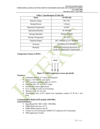 NOVATEUR PUBLICATIONS
INTERNATIONAL JOURNAL OF INNOVATIONS IN ENGINEERING RESEARCH AND TECHNOLOGY [IJIERT]
ISSN: 2394-3696
VOLUME 2, ISSUE 7, JULY-2015
5 | P a g e
Table 1: Specifications SY-HS-220
Items SY-HS-220
Related voltage DC 5.0V
Related Power ≤3.0mA
Operating Temperature 0~60▫
C
Operating Humidity 30~90%RH
Storage Humidity Within 95%RH
Storage Temperature -30~85▫
C
Standard Output DC 1,980mV(at 25▫
C 60%RH)
Accuracy ±5%RH(at 25▫
C 60%RH)
Remarks PCB unit containing thermistor or
diode for temperature compensation
Temperature Sensor (LM35):-
Figure 7: LM35 temperature sensor pin details
Features:-
• Calibrated directly in° Celsius (Centigrade)
• Linear + 10.0 mV/°C scale factor
• 0.5°C accuracy guarantee able (at +25°C)
• Rated for full −55° to +150°C range
• Suitable for remote applications
• Low cost due to wafer-level trimming
• Operates from 4 to 30 volts
• Nonlinearity only ±1⁄4°C typical Low impedance output, 0.1 W for 1 mA
load
Communication Media GSM module (SIM 900):-
General Features:
• Quad Band 850 / 900 / 1800 / 1900 MHz
• GPRS Multi-slot class 10 / 8
• GPRS Mobile Station class B
• Control via AT Commands (GSM 07.07, enhanced AT Commands)
• SIM Application Toolkit
 