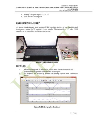 NOVATEUR PUBLICATIONS
INTERNATIONAL JOURNAL OF INNOVATIONS IN ENGINEERING RESEARCH AND TECHNOLOGY [IJIERT]
ISSN: 2394-3696
VOLUME 2, ISSUE 7, JULY-2015
6 | P a g e
• Supply Voltage Range 3.4V—4.5V
• Low Power Consumption
EXPERIMENTAL SETUP
As per the block diagram setup includes WSN with three sensors of gas , humidity and
temperature sensor, LCD module, Power supply, Microcontroller, PC, two GSM
modules on as transmitter another as receiver etc.
Figure 4 Experimental Setup
RESULTS
• The measured yields of the sensors joined at the remote framework are
plotted on the diagram as demonstrated in the figure.
• All subplots are plotted by number of readings versus there continuous
values.
Figure 8: Plotted graphs of outputs
 