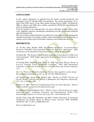 NOVATEUR PUBLICATIONS
INTERNATIONAL JOURNAL OF INNOVATIONS IN ENGINEERING RESEARCH AND TECHNOLOGY [IJIERT]
ISSN: 2394-3696
VOLUME 2, ISSUE 7, JULY-2015
7 | P a g e
CONCLUSION
In this venture information is gathered from the remote inserted framework and
exchanged to the PC through GSM correspondence. The remote interchanges are in
light of the GSM system, on the Short instant message Service (SMS). Accepting the
SMS at collector side GSM and is further examined by MATLAB with plotting the
chart of constant information.
It has the benefits of not requiring links, low power utilization, shabby expense, great
vigor, adaptable expansion, advantageous introducing over the conventional estimation
and control framework.
This sort of Data securing framework can utilized for some application by changing the
installed environment, for example, whether station checking, green house observing, at
industry, activity light control, horticulture watering system framework and so on.
REFERENCES
[1] Ali Ziya Alkar, Member, IEEE, and Mehmet Atif Karaca, “An Internet-Based
Interactive Embedded Data-Acquisition System for Real-Time Applications” IEEE
transactions on instrumentation and measurement, vol. 58, no. 3, march 2009
[2] JinLin Hu, “The Design of Wireless Data Acquisition System Based on STM32 and
virtual instrument,” IEEE Project supported by National Natural Science Foundation of
china 2012.
[3] Yiming Zhou, Xianglong Yang, Wang, L., Yibin Ying Sch.A Wireless Design of
Low-Cost Irrigation System UsingZigBee Technology", IEEE 2009 International
Conference on Networks Security, Wireless Communications and Trusted Computing,
vol. 1
[4] J. Li, “Based on Bluetooth technology, wireless data acquisition system design,”
Micro computer information, vol 24 ( 2) , pp. 195-196, 2008 (InChinese).
[5] Sungmo Jung, Jae-gu Song, Seoksoo Kim, “Design on SCADA Test-bed and
Security Device,” International Journal of Multimedia and Ubiquitous Engineering,
Vol. 3, No. 4, October, 2008
[6]Surve, V, 2006, “A wireless Communication Device for Short Messages”, Masters
Thesis, Available: www.certec.lth.se/doc/awireless.pdf.
[7] Mansour.S,Nasser.N,Karim.L,Ali.A "Wireless Sensor Network-based air quality
monitoring system" Computing, Networking and Communications (ICNC), 2014
International Conference on 3-6 Feb. 2014, page:545 - 550 at Honolulu, HI.
[8] Hui Yang, Yong Qin, GefeiFeng, and HuiCi "Online Monitoring of Geological
CO2Storage and Leakage Based on Wireless Sensor Networks" IEEE SENSORS
JOURNAL, VOL. 13, NO. 2, FEBRUARY 2013.
[9] www.alldatasheets.com
 