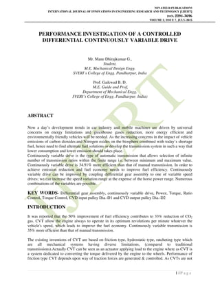 NOVATEUR PUBLICATIONS
INTERNATIONAL JOURNAL OF INNOVATIONS IN ENGINEERING RESEARCH AND TECHNOLOGY [IJIERT]
ISSN: 2394-3696
VOLUME 2, ISSUE 7, JULY-2015
1 | P a g e
PERFORMANCE INVESTIGATION OF A CONTROLLED
DIFFERENTIAL CONTINUOUSLY VARIABLE DRIVE
Mr. Mane Dhirajkumar G.,
Student,
M.E. Mechanical Design Engg.
SVERI’s College of Engg. Pandharpur, India
Prof. Gaikwad B. D.
M.E. Guide and Prof,
Department of Mechanical Engg.
SVERI’s College of Engg. Pandharpur. India)
ABSTRACT
Now a day’s development trends in car industry and mobile machines are driven by universal
concerns on energy limitations and greenhouse gases reduction, more energy efficient and
environmentally friendly vehicles will be needed. As the increasing concerns in the impact of vehicle
emissions of carbon dioxides and Nitrogen oxides on the biosphere combined with today’s shortage
fuel, hence need to find alternate fuel solutions or develop the transmission system in such a way that
lower consumption and lower emission should takes place.
Continuously variable drive is the type of automatic transmission that allows selection of infinite
number of transmission ratios within the finite range i.e. between minimum and maximum value.
Continuously variable drive is 34.91% more efficient than that of manual transmission. In order to
achieve emission reduction and fuel economy needs to improve fuel efficiency. Continuously
variable drive can be improved by coupling differential gear assembly to one of variable speed
drives; we can increase the speed variation range at the expense of the horse power range. Numerous
combinations of the variables are possible.
KEY WORDS- Differential gear assembly, continuously variable drive, Power, Torque, Ratio
Control, Torque Control, CVD input pulley Dia.-D1 and CVD output pulley Dia.-D2
INTRODUCTION
It was reported that the 50% improvement of fuel efficiency contributes to 33% reduction of CO2
gas. CVT allow the engine always to operate in its optimum revolutions per minute whatever the
vehicle's speed, which leads to improve the fuel economy. Continuously variable transmission is
35% more efficient than that of manual transmission.
The existing inventions of CVT are based on friction type, hydrostatic type, ratcheting type which
are all mechanical systems having diverse limitations, (compared to traditional
transmissions).Actually CVT can be seen as an actuator applying load to the engine where as CVT is
a system dedicated to converting the torque delivered by the engine to the wheels. Performance of
friction type CVT depends upon way of traction forces are generated & controlled. As CVTs are not
 