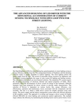 NOVATEUR PUBLICATIONS
INTERNATIONAL JOURNAL OF INNOVATIONS IN ENGINEERING RESEARCH AND TECHNOLOGY [IJIERT]
ISSN: 2394-3696
VOLUME 2, ISSUE 7, JULY-2015
1 | P a g e
THE ADVANCED DESIGNING OF LED DRIVER WITH THE
DIFFUSIONAL ACCOMMODATION OF CURRENT
SENSING TECHNOLOGY WITH OPEN LOOP PWM FOR
STREET LIGHTING.
Ms. Malini.K.V
M.Tech Scholar,
Department of Electrical and Electronics Engg.
Kuppam Engineering College, Affiliated to JNTUA, KES Nagar,
Kuppam, Chittor District (AP)
Prof. Velappagari Sekhar
M.E, LMSESI, LMISTE,
AMIE Assistant Professor,
Department of Electrical and Electronics Engg.
Kuppam Engineering College, Affiliated to JNTUA, KES Nagar,
Kuppam, Chittor District (AP)
Dr.Venugopal
M.E, Ph.D, MIE
Professor & HOD,
Department of Electrical and Electronics Engg.
Kuppam Engineering College, Affiliated to JNTUA, KES Nagar,
Kuppam, Chittor District (AP)
ABSTRACT
The High Brightness LEDs for street lighting has gained popularity in street lighting owing to
energy efficiency and the long life. The amalgamated feature of brightness and the dimming
solutions makes it equally adoptable in outdoor lightings. The street lighting utilizes the
power supply from the lines. The invent of renewable energy resources for appliances and
illumination systems highlights the usage of solar system for lighting and heating systems.
The solar photovoltaic panels are most featured solutions. The standalone PV systems require
the designing knowledge of electrical, thermal and optical properties of LEDs. These
parameters allow the development of driver system for design of the luminaire. Different
strategies have been proposed for driver circuits to provide stable characteristics. The
selection of Drivers is dependent on various factors like, energy efficiency, cost
effectiveness, operation and maintenance, losses associated with the components and the
assembly. The aim is to obtain a stable driver system for reliable operation using solar
energy. The power supply and the battery management system reflect the efficient operation
of the complete system. The approach is to design and manage a driver system for highly
efficient HB-LEDs for street lighting and commercial outdoor applications. The multiple
stages enhance the efficiency by maintaining the deciding factors such as power factor, losses
 