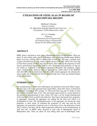 NOVATEUR PUBLICATIONS
INTERNATIONAL JOURNAL OF INNOVATIONS IN ENGINEERING RESEARCH AND TECHNOLOGY [IJIERT]
ISSN: 2394-3696
VOLUME 2, ISSUE 7, JULY-2015
1 | P a g e
UTILISATION OF STEEL SLAG IN ROADS OF
MARATHWADA REGION
Shubhada S. Koranne
Research scholar,
Dr. Babasaheb Ambedkar Marathwada University,
Aurangabad- 431001,Maharashtra, India.
Dr. S. S. Valunjkar
Professor,
Department of Civil Engineering,
Government College of Engineering,
Karad-415124, Maharashtra, India.
ABSTRACT
MIDC Jalna is declared as steel zone in Marathwada region of Maharashtra. There are
about 38 steel rolling mills and 10 Billet/Ingot mills, producing 60,000 tonnes Billets/
Ingots every day, wasting 20% i.e.12000 tonnes of steel slag. This slag is crushed; steel
is again extracted from the slag, which is held in pores in the slag. About 18% steel slag
of it has been wasted (1% finer slag and 1% steel). After studying the properties of steel
slag by geotechnical engineering point of view, the engineering properties of slag are
too similar as compared to the natural aggregates. Properties like gradation, impact
value, crushing value, abrasion value of aggregate are within limits of the MoRTH.
Also the CBR value is found more than that of the natural aggregate. By utilizing this
slag in roads, the waste material will be used and slag won’t cause any harmful impact
on the environment.
INTRODUCTION
For manufacturing of rolled steel, billet/ingots are generated, from these billets/ ingots,
the steel slag is the waste generated from ingot/ billets, about 20% steel is wasted from
ingot/billets, from these 20% actually 1% will be the finer slag and 1% lumps of steel
that will be considered none of use. The steel lumps again mixed as a scrap material in
the process of manufacturing of steel. About 18% slag i.e.by the weight manufactured
of the steel that will be wasted by the industries. Steel slag is having the basic properties
of aggregates. Generally the aggregates are nothing but the hard rock which is in
disintegrated in form. The disintegrated parts of the aggregates are having the same
properties as their origin. If compared the properties of steel slag and the rock
aggregates, the generation of igneous rock is in the form of lava, the generation of steel
slag is furnace, but there will be slight temperature difference in the manufacturing of
steel and rock. At MIDC Jalna, declared as steel zone in Marathwada region of
Maharashtra state. There are about 38 steel rolling mills and 10 Billet/Ingot mills,
 