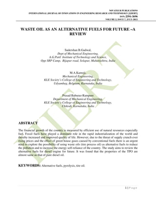 NOVATEUR PUBLICATIONS
INTERNATIONAL JOURNAL OF INNOVATIONS IN ENGINEERING RESEARCH AND TECHNOLOGY [IJIERT]
ISSN: 2394-3696
VOLUME 2, ISSUE 7, JULY-2015
1 | P a g e
WASTE OIL AS AN ALTERNATIVE FUELS FOR FUTURE –A
REVIEW
Sudershan B.Gadwal,
Dept of Mechanical Engineering,
A.G.Patil Institute of Technology and Science,
Opp SRP Camp, Bijapur road, Solapur, Maharashtra, India
M.A.Kamoji,
Mechanical Engineering,
KLE Society’s College of Engineering and Technology,
Udyambag, Belgaum, Karnataka, India
Prasad Baburao Rampure
Department of Mechanical Engineering,
KLE Society’s College of Engineering and Technology,
Chikodi, Karnataka, India
ABSTRACT
The financial growth of the country is measured by efficient use of natural resources especially
fuel. Fossil fuels have played a dominant role in the rapid industrialization of the world and
thereby increased and improved quality of life. However, due to the threat of supply crunch ever
rising prices and the effect of green house gases caused by conventional fuels there is an urgent
need to explore the possibility of using waste oils (tire process oil) as alternative fuels to reduce
the pollution and to increase the energy self-reliance of the country. The study aims to review the
alternative fuels for diesel engine for future. It was found that the properties of the TPO are
almost same as that of pure diesel oil.
KEYWORDS: Alternative fuels, pyrolysis, tire oil.
 