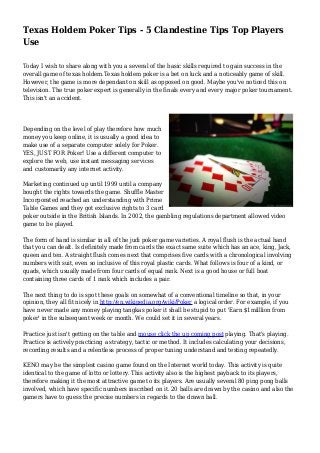 Texas Holdem Poker Tips - 5 Clandestine Tips Top Players
Use
Today I wish to share along with you a several of the basic skills required to gain success in the
overall game of texas holdem.Texas holdem poker is a bet on luck and a noticeably game of skill.
However, the game is more dependant on skill as opposed on good. Maybe you've noticed this on
television. The true poker expert is generally in the finals every and every major poker tournament.
This isn't an accident.
Depending on the level of play therefore how much
money you keep online, it is usually a good idea to
make use of a separate computer solely for Poker.
YES, JUST FOR Poker! Use a different computer to
explore the web, use instant messaging services
and customarily any internet activity.
Marketing continued up until 1999 until a company
bought the rights towards the game. Shuffle Master
Incorporated reached an understanding with Prime
Table Games and they got exclusive rights to 3 card
poker outside in the British Islands. In 2002, the gambling regulations department allowed video
game to be played.
The form of hand is similar in all of the judi poker game varieties. A royal flush is the actual hand
that you can dealt. Is definitely made from cards the exact same suite which has an ace, king, Jack,
queen and ten. A straight flush comes next that comprises five cards with a chronological involving
numbers with suit, even so inclusive of this royal plastic cards. What follows is four of a kind, or
quads, which usually made from four cards of equal rank. Next is a good house or full boat
containing three cards of 1 rank which includes a pair.
The next thing to do is spot these goals on somewhat of a conventional timeline so that, in your
opinion, they all fit nicely in http://en.wikipedia.org/wiki/Poker a logical order. For example, if you
have never made any money playing tangkas poker it shall be stupid to put 'Earn $1milllion from
poker' in the subsequent week or month. We could set it in several years.
Practice just isn't getting on the table and mouse click the up coming post playing. That's playing.
Practice is actively practicing a strategy, tactic or method. It includes calculating your decisions,
recording results and a relentless process of proper tuning understand and testing repeatedly.
KENO may be the simplest casino game found on the Internet world today. This activity is quite
identical to the game of lotto or lottery. This activity also is the highest payback to its players,
therefore making it the most attractive game to its players. Are usually several 80 ping pong balls
involved, which have specific numbers inscribed on it. 20 balls are drawn by the casino and also the
gamers have to guess the precise numbers in regards to the drawn ball.
 