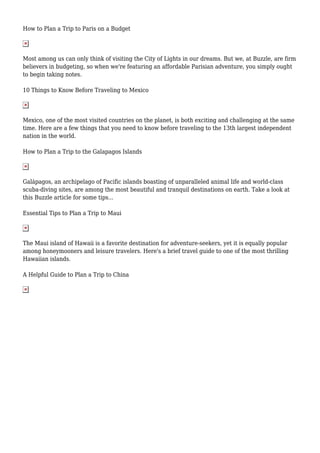 How to Plan a Trip to Paris on a Budget
Most among us can only think of visiting the City of Lights in our dreams. But we, at Buzzle, are firm
believers in budgeting, so when we're featuring an affordable Parisian adventure, you simply ought
to begin taking notes.
10 Things to Know Before Traveling to Mexico
Mexico, one of the most visited countries on the planet, is both exciting and challenging at the same
time. Here are a few things that you need to know before traveling to the 13th largest independent
nation in the world.
How to Plan a Trip to the Galapagos Islands
Galápagos, an archipelago of Pacific islands boasting of unparalleled animal life and world-class
scuba-diving sites, are among the most beautiful and tranquil destinations on earth. Take a look at
this Buzzle article for some tips...
Essential Tips to Plan a Trip to Maui
The Maui island of Hawaii is a favorite destination for adventure-seekers, yet it is equally popular
among honeymooners and leisure travelers. Here's a brief travel guide to one of the most thrilling
Hawaiian islands.
A Helpful Guide to Plan a Trip to China
 