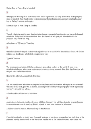 Useful Tips to Plan a Trip to Istanbul
When you're thinking of an east-meets-west travel experience, the only destination that springs to
mind is Istanbul. This Buzzle write-up becomes your faithful companion as you begin to plan your
trip to Turkey's largest, and most...
Essential Tips to Plan a Trip to Sweden
Though relatively small in size, Sweden is the largest country in Scandinavia, and has a plethora of
wonderful things to offer to the tourists. This Buzzle article will give you some essential and
practical tips, which will help...
Advantages of Off-season Traveling
Off-season travel?! Why on earth would anyone want to do that? Does it even make sense? Of course
it does, and this Buzzle article tells you precisely why.
Types of Tourism
The tourism sector is one of the largest money-generating sectors in the world. It is an ever-
developing industry, where new niches seem to crop up every now and then. This Buzzle article will
tell you a bit about the different...
How to Get Internet Access While Traveling
Are you one of those who feels incomplete in the absence of the Internet while you're on the move?
Welcome to the club, pal. We, at Buzzle, can completely identify with your plight; which is precisely
why we've brought you a few...
A Guide to Plan a Vacation to Indonesia
A vacation in Indonesia can be extremely fulfilling; however, you will have to make proper planning
to ensure the success of your trip. Here's a guide to plan your vacation to Indonesia.
A Useful Guide to Plan an Affordable Trip to Amsterdam
From high-end cafés to shady bars, from rich heritage to marijuana, Amsterdam has it all. One of the
grandest holiday destinations in the world can also be one of the affordable ones. Here's how you
 