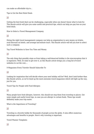 can make an affordable trip to...
Tips to Get the Best Hotel Deals
Getting the best hotel deal can be challenging, especially when one doesn't know what to look for.
This Buzzle article will give you some useful and practical tips, which can help you pay less on your
hotel deals.
How to Select a Travel Management Company
Hiring the right travel management company can help an organization to save money on tickets,
avail discount on hotels, and arrange last-minute tours. This Buzzle article will tell you how to select
such a company.
Top Travel Websites to Save You Time and Money
The only thing that possibly stops us from taking a well-deserved holiday is the misconception that it
is expensive. Well, it's time to get over it, as this Buzzle article brings you a long list of travel
websites to cut the cost,...
9 Magazines Every Traveler Should Subscribe To
Looking for inspiration that will decide where your next holiday will be? Well, don't look further than
this Buzzle article, as we've lined up the most awesome travel magazines which will light up the way,
just for you.
Travel Tips for People with Food Allergies
Many people have food allergies, however, this should not stop them from traveling to places. Get
some simple and useful travel tips, in case you are allergic to certain foods. These tips would
definitely make your trip easier.
What is the Importance of Traveling?
Traveling is a favorite hobby for thousands of people across the globe. It also offers numerous
advantages and benefits to people. Here's why traveling is important.
Travel Planner Templates
 