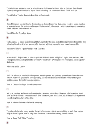 Travel planner templates help to organize your holiday or business trip, so that you don't forget
anything and your vacation or trip is smooth running. To know more about them, read on...
Travel Safety Tips for Tourists Traveling to Guatemala
One of the most popular tourist destinations in Central America, Guatemala receives a vast number
of tourists during the peak travel season. Unfortunately, the country also experiences an increasing
crime rate and tourists must be...
Useful Tips for Traveling Alone
Making plans to travel alone? It might turn out to be the most incredible experience of your life. The
following Buzzle article has some useful tips that will help you make your travel memorable.
Hassle-free Travel Tips for People with Diabetes
As a diabetic, do you need to restrict your vacation activities and plans? If you plan well and take
some precautions, it might not be necessary. This Buzzle article provides some great travel tips for
diabetics.
Printable Travel Games
With the advent of handheld video games, mobile games, etc; printed games have almost become
extinct. But when you are on a long journey, the battery backup may not be sufficient for your
mobile gaming device through the entire...
How to Choose the Right Travel Accessories
A trip or vacation without travel accessories can seem incomplete. However, the important point
here is not to choose a few accessories here and there, and pack them, but to choose the right ones
considering the nature of the trip.
How to Keep Valuables Safe While Traveling
Travel spells f-u-n for many people. But with fun comes a lot of responsibility as well. Learn some
easy-to-follow tips on how to keep your valuables safe while traveling, in this article.
How to Sleep Well While Traveling
 