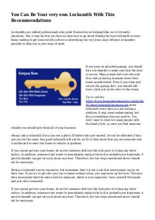You Can Be Your very own Locksmith With This
Recommendations
Locksmiths are skilled professionals who pride themselves on helping folks out of stressful
situations. But, it may be that you have no idea how to go about finding the best locksmith in town.
Keep reading to get some terrific advice on identifying the very best, most efficient locksmiths
possible to help you in your time of need.
If you have an attached garage, you should
hire a locksmith to make sure that the door
is secure. Many people fail to do this and
they end up having someone enter their
home unauthorized. Even if you close and
secure the garage dorr, you should still
have a lock put on the door to the house.
Try to call the
https://www.businessbooksource.com/books
/67/start-locksmith-business.cfm same
locksmith every time you are having a
problem. It may seem embarrassing, but
this is something they are used to. You
don't want to trust too many people with
this kind of job, so once you find someone
reliable you should give them all of your business.
Always ask a locksmith if you can see a photo ID before they get started. Do not be offended if they
ask you for the same. Any good locksmith will ask for an ID so they know that you are someone who
is authorized to enter the home or vehicle in question.
If you cannot get into your home, do not let someone drill into the lock prior to trying any other
tactics. In addition, someone that wants to immediately replace the lock is probably not legitimate. A
good locksmith can get into just about any door. Therefore, the two steps mentioned above should
not be necessary.
Hiring a locksmith can be expensive, but remember that it is not a job that most people can do on
their own. If you try to get into your car or home without a key, you may mess up the lock. This may
then necessitate that the entire lock be replaced, which is very expensive. Save yourself the hassle
and just call a locksmith.
If you cannot get into your home, do not let someone drill into the lock prior to trying any other
tactics. In addition, someone that wants to immediately replace the lock is probably not legitimate. A
good locksmith can get into just about any door. Therefore, the two steps mentioned above should
not be necessary.
 