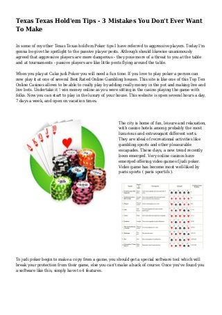 Texas Texas Hold'em Tips - 3 Mistakes You Don't Ever Want
To Make
In some of my other Texas Texas hold'em Poker tips I have referred to aggressive players. Today I'm
gonna be give the spotlight to the passive player pests. Although should likewise unanimously
agreed that aggressive players are more dangerous - they pose more of a threat to you at the table
and at tournaments - passive players are like little pests flying around the table.
When you play at Cake judi Poker you will need a fun time. If you love to play poker a person can
now play it at one of several Best Rated Online Gambling houses. This site is like one of this Top Ten
Online Casinos allows to be able to really play by adding really money in the pot and making live and
live bets. Undertake it ! win money online as you were sitting in the casino playing the game with
folks. Now you can start to play in the luxury of your house. This website is open several hours a day,
7 days a week, and open on vacation times.
The city is home of fun, leisure and relaxation,
with casino hotels among probably the most
luxurious and extravagant different sorts.
They are ideal of recreational activities like
gambling sports and other pleasurable
escapades. These days, a new trend recently
been emerged. Very online casinos have
emerged offering video game of judi poker.
Video game has become most well-liked by
paris sports ( paris sportifs ).
To judi poker begin to make a copy from a game, you should get a special software tool which will
break your protection from their game, else you can't make a back of course. Once you've found you
a software like this, simply have to 4 features.
 