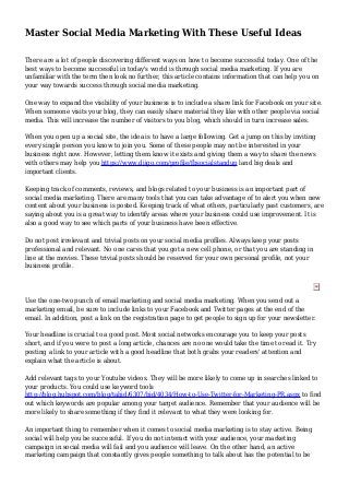 Master Social Media Marketing With These Useful Ideas
There are a lot of people discovering different ways on how to become successful today. One of the
best ways to become successful in today's world is through social media marketing. If you are
unfamiliar with the term then look no further, this article contains information that can help you on
your way towards success through social media marketing.
One way to expand the visibility of your business is to include a share link for Facebook on your site.
When someone visits your blog, they can easily share material they like with other people via social
media. This will increase the number of visitors to you blog, which should in turn increase sales.
When you open up a social site, the idea is to have a large following. Get a jump on this by inviting
every single person you know to join you. Some of these people may not be interested in your
business right now. However, letting them know it exists and giving them a way to share the news
with others may help you https://www.diigo.com/profile/fbsocialstandup land big deals and
important clients.
Keeping track of comments, reviews, and blogs related to your business is an important part of
social media marketing. There are many tools that you can take advantage of to alert you when new
content about your business is posted. Keeping track of what others, particularly past customers, are
saying about you is a great way to identify areas where your business could use improvement. It is
also a good way to see which parts of your business have been effective.
Do not post irrelevant and trivial posts on your social media profiles. Always keep your posts
professional and relevant. No one cares that you got a new cell phone, or that you are standing in
line at the movies. These trivial posts should be reserved for your own personal profile, not your
business profile.
Use the one-two punch of email marketing and social media marketing. When you send out a
marketing email, be sure to include links to your Facebook and Twitter pages at the end of the
email. In addition, post a link on the registration page to get people to sign up for your newsletter.
Your headline is crucial to a good post. Most social networks encourage you to keep your posts
short, and if you were to post a long article, chances are no one would take the time to read it. Try
posting a link to your article with a good headline that both grabs your readers' attention and
explain what the article is about.
Add relevant tags to your Youtube videos. They will be more likely to come up in searches linked to
your products. You could use keyword tools
http://blog.hubspot.com/blog/tabid/6307/bid/4034/How-to-Use-Twitter-for-Marketing-PR.aspx to find
out which keywords are popular among your target audience. Remember that your audience will be
more likely to share something if they find it relevant to what they were looking for.
An important thing to remember when it comes to social media marketing is to stay active. Being
social will help you be successful. If you do not interact with your audience, your marketing
campaign in social media will fail and you audience will leave. On the other hand, an active
marketing campaign that constantly gives people something to talk about has the potential to be
 