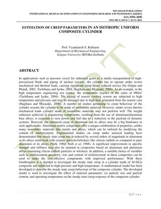 NOVATEUR PUBLICATIONS
INTERNATIONAL JOURNAL OF INNOVATIONS IN ENGINEERING RESEARCH AND TECHNOLOGY [IJIERT]
ISSN: 2394-3696
VOLUME 2, ISSUE 7, JULY-2015
1 | P a g e
ESTIMATION OF CREEP PARAMETERS IN AN ISOTROPIC UNIFORM
COMPOSITE CYLINDER
Prof. Vyankatesh S. Kulkarni
Department of Mechanical Engineering,
Solapur University /BIT/Barshi/India
ABSTRACT
In applications such as pressure vessel for industrial gases or a media transportation of high-
pressurized fluids and piping of nuclear reactors, the cylinder has to operate under severe
mechanical and thermal loads, causing significant creep hence reduced service life (Gupta and
Phatak, 2001; Tachibana and Iyoku, 2004; Hagihara and Miyazaki, 2008). As an example, in the
high temperature engineering test reactor, the temperature reaches of the order of 900oC
(Tachibana and Iyoku, 2004). The piping of reactor cooling system are subjected to high
temperature and pressure and may be damaged due to high heat generated from the reactor core
(Hagihara and Miyazaki, 2008). A number of studies pertaining to creep behaviour of the
cylinder assume the cylinder to be made of monolithic material. However, under severe thermo
mechanical loads cylinder made of monolithic materials may not perform well. The weight
reduction achieved in engineering components, resulting from the use of aluminum/aluminum
base alloys, is expected to save power and fuel due to a reduction in the payload of dynamic
systems. However, the enhanced creep of aluminum and its alloys may be a big hindrance in
such applications. Aluminum matrix composites offer a unique combination of properties, unlike
many monolithic materials like metals and alloys, which can be tailored by modifying the
content of reinforcement. Experimental studies on creep under uniaxial loading have
demonstrated that steady state creep rate is reduced by several orders of magnitude in aluminum
or its alloys reinforced with ceramic particles/whiskers like silicon carbide as compared to pure
aluminum or its alloys (Nieh, 1984; Nieh et al, 1988). A significant improvement in specific
strength and stiffness may also be attained in composites based on aluminum and aluminum
alloys containing silicon carbide particles or whiskers. In addition, a suitable choice of variables
such as reinforcement geometry, size and content of reinforcement in these composites can be
used to make the cost-effective components with improved performance. With these
forethoughts, it is decided to investigate the steady state creep in a cylinder made of Al-SiCp
composite and subjected to high pressure and high temperature. A mathematical model has been
developed to describe the steady state creep behaviour of the composite cylinder. The developed
model is used to investigate the effect of material parameters viz particle size and particle
content, and operating temperature on the steady state creep response of the composite cylinder.
 