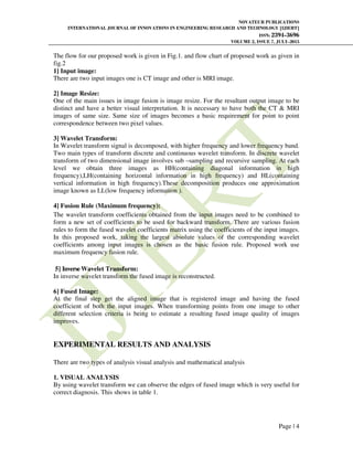 NOVATEUR PUBLICATIONS
INTERNATIONAL JOURNAL OF INNOVATIONS IN ENGINEERING RESEARCH AND TECHNOLOGY [IJIERT]
ISSN: 2394-3696
VOLUME 2, ISSUE 7, JULY-2015
Page | 4
The flow for our proposed work is given in Fig.1. and flow chart of proposed work as given in
fig.2
1] Input image:
There are two input images one is CT image and other is MRI image.
2] Image Resize:
One of the main issues in image fusion is image resize. For the resultant output image to be
distinct and have a better visual interpretation. It is necessary to have both the CT & MRI
images of same size. Same size of images becomes a basic requirement for point to point
correspondence between two pixel values.
3] Wavelet Transform:
In Wavelet transform signal is decomposed, with higher frequency and lower frequency band.
Two main types of transform discrete and continuous wavelet transform. In discrete wavelet
transform of two dimensional image involves sub –sampling and recursive sampling. At each
level we obtain three images as HH(containing diagonal information in high
frequency),LH(containing horizontal information in high frequency) and HL(containing
vertical information in high frequency).These decomposition produces one approximation
image known as LL(low frequency information ).
4] Fusion Rule (Maximum frequency):
The wavelet transform coefficients obtained from the input images need to be combined to
form a new set of coefficients to be used for backward transform. There are various fusion
rules to form the fused wavelet coefficients matrix using the coefficients of the input images.
In this proposed work, taking the largest absolute values of the corresponding wavelet
coefficients among input images is chosen as the basic fusion rule. Proposed work use
maximum frequency fusion rule.
5] InverseWavelet Transform:
In inverse wavelet transform the fused image is reconstructed.
6] Fused Image:
At the final step get the aligned image that is registered image and having the fused
coefficient of both the input images. When transforming points from one image to other
different selection criteria is being to estimate a resulting fused image quality of images
improves.
EXPERIMENTAL RESULTS AND ANALYSIS
There are two types of analysis visual analysis and mathematical analysis
1. VISUAL ANALYSIS
By using wavelet transform we can observe the edges of fused image which is very useful for
correct diagnosis. This shows in table 1.
 