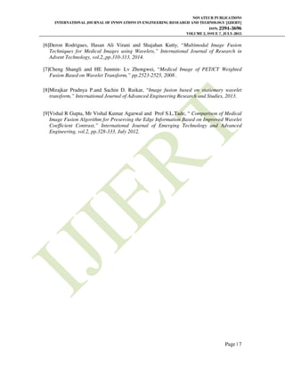 NOVATEUR PUBLICATIONS
INTERNATIONAL JOURNAL OF INNOVATIONS IN ENGINEERING RESEARCH AND TECHNOLOGY [IJIERT]
ISSN: 2394-3696
VOLUME 2, ISSUE 7, JULY-2015
Page | 7
[6]Deron Rodrigues, Hasan Ali Virani and Shajahan Kutty, “Multimodal Image Fusion
Techniques for Medical Images using Wavelets,” International Journal of Research in
Advent Technology, vol.2,,pp.310-313, 2014.
[7]Cheng Shangli and HE Junmin- Lv Zhongwei, “Medical Image of PET/CT Weighted
Fusion Based on Wavelet Transform,” pp.2523-2525, 2008 .
[8]Mirajkar Pradnya P.and Sachin D. Ruikar, “Image fusion based on stationary wavelet
transform,” International Journal of Advanced Engineering Research and Studies, 2013.
[9]Vishal R Gupta, Mr Vishal Kumar Agarwal and Prof S.L.Tade, “ Comparison of Medical
Image Fusion Algorithm for Preserving the Edge Information Based on Improved Wavelet
Coefficient Contrast,” International Journal of Emerging Technology and Advanced
Engineering, vol.2, pp.328-333, July 2012.
 