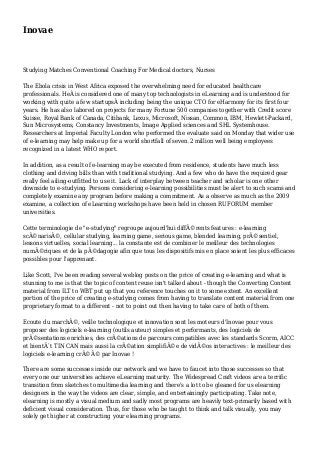 Inovae
Studying Matches Conventional Coaching For Medical doctors, Nurses
The Ebola crisis in West Africa exposed the overwhelming need for educated healthcare
professionals. HeÂ is considered one of many top technologists in eLearning and is understood for
working with quite a few startupsÂ including being the unique CTO for eHarmony for its first four
years. He has also labored on projects for many Fortune 500 companies together with Credit score
Suisse, Royal Bank of Canada, Citibank, Lexus, Microsoft, Nissan, Common, IBM, Hewlett-Packard,
Sun Microsystems, Constancy Investments, Image Applied sciences and SHL Systemhouse.
Researchers at Imperial Faculty London who performed the evaluate said on Monday that wider use
of e-learning may help make up for a world shortfall of seven.2 million well being employees
recognized in a latest WHO report.
In addition, as a result of e-learning may be executed from residence, students have much less
clothing and driving bills than with traditional studying. And a few who do have the required gear
really feel ailing-outfitted to use it. Lack of interplay between teacher and scholar is one other
downside to e-studying. Persons considering e-learning possibilities must be alert to such scams and
completely examine any program before making a commitment. As a observe as much as the 2009
examine, a collection of eLearning workshops have been held in chosen RUFORUM member
universities.
Cette terminologie de "e-studying" regroupe aujourd'hui diffÃ©rents features : e-learning
scÃ©narisÃ©, cellular studying, learning game, serious game, blended learning, prÃ©sentiel,
lessons virtuelles, social learning... la constante est de combiner le meilleur des technologies
numÃ©riques et de la pÃ©dagogie afin que tous les dispositifs mis en place soient les plus efficaces
possibles pour l'apprenant.
Like Scott, I've been reading several weblog posts on the price of creating e-learning and what is
stunning to me is that the topic of content reuse isn't talked about - though the Converting Content
material from ILT to WBT put up that you reference touches on it to some extent. An excellent
portion of the price of creating e-studying comes from having to translate content material from one
proprietary format to a different - not to point out then having to take care of both of them.
Ecoute du marchÃ©, veille technologique et innovation sont les moteurs d'Inovae pour vous
proposer des logiciels e-learning (outils auteur) simples et performants, des logiciels de
prÃ©sentations enrichies, des crÃ©ations de parcours compatibles avec les standards Scorm, AICC
et bientÃ´t TIN CAN mais aussi la crÃ©ation simplifiÃ©e de vidÃ©os interactives : le meilleur des
logiciels e-learning crÃ©Ã© par Inovae !
There are some successes inside our network and we have to faucet into those successes so that
every one our universities achieve eLearning maturity. The Widespread Craft videos are a terrific
transition from sketches to multimedia learning and there's a lot to be gleaned for us elearning
designers in the way the videos are clear, simple, and entertainingly participating. Take note,
elearning is mostly a visual medium and sadly most programs are heavily text-primarily based with
deficient visual consideration. Thus, for those who be taught to think and talk visually, you may
solely get higher at constructing your elearning programs.
 