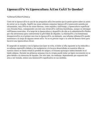 LiposucciÃ³n Vs Lipoescultura Â¿Con CuÃ¡l Te Quedas?
%20brian%20kerr%20md.p
Costo de la liposucciÃ³n es una de las preguntas mÃ¡s frecuentes que la gente quiere saber ya antes
de entrar en la cirugÃa. SegÃºn las zonas solemos conjuntar liposucciÃ³n tumescente asistida por
ultrasonidos, muy Ãºtil en las zonas fibrosas, como espalda y estÃ³mago, y lipoescultura superficial
con cÃ¡nulas finas, consiguiendo con esto una retracciÃ³n cutÃ¡nea buenÃsima, aunque se extraigan
volÃºmenes esenciales. A lo largo de la lipoescultura y despuÃ©s de ella se le administrarÃ¡n fluidos
por vÃa intravenosa para contrarrestar la pÃ©rdida de lÃquidos. La hinchazÃ³n y los hematomas
desaparecerÃ¡n en el primer mes tras la liposucciÃ³n; no obstante, una mÃnima inflamaciÃ³n puede
sostenerse a lo largo de algunos meses mÃ¡s. Ya no es preciso viajar a la urbe de Buenos Aires para
hacerce una lipoescultura lÃ¡ser.
El sangrado es minimo y con la liposuccion laser se evita, el dolor al dÃa siguiente se ha reducido a
su mÃnima expresiÃ³n debido a los analgesicos y la tecnica desarrollada en nuestros dÃas en
nuestra clinica se limita evitaÂ la perdida de sangre y el trauma quirurgico indiscriminado en el
tejido adiposo. Durante las primeras semanas tras la cirugia puede notar un ligero incremento en su
peso debido a la retencion de liquidos. Por otro lado, sin embargo, dependiendo por supuesto del
area a ser tratada, notara una minoraciÃ³n significativa en sus medidas.
 