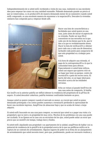 Independientemente de si usted estÃ¡ recibiendo o venta de una casa, realmente es una excelente
idea para empezar las cosas con una cantidad razonable. Pidiendo demasiado grande un precio al
que se comercializa, o a la producciÃ³n de manera demasiado menor de un suministro cuando usted
estÃ¡ comprando, es una excelente manera de envenenar a la negociaciÃ³n. Descubre lo viviendas
similares han comprado para y empezar desde allÃ.
Hacer una lista de caracterÃsticas y
facilidades que usted quiere en una
casa, justo antes de iniciar el aspecto de
su vivienda. Puede ser muy fÃ¡cil
convertirse en tan envueltos en lo que
cada uno de los bienes que le da, que le
dan a lo que es verdaderamente desea.
Hacer la lista de verificaciÃ³n y obtener
para cada uno y cada una de demostrar,
tachando cada punto para asegurarse de
que esta propiedad va a trabajar para
usted.
A la hora de adquirir una vivienda, el
pago de la contraprestaciÃ³n a lo que la
comunidad tiene para ofrecer.
Especialmente si usted tiene niÃ±os,
usted casi seguro que quieres vivir en
un lugar que tiene un parque, centro de
recreaciÃ³n o patio de recreo cerca. El
barrio del sitio, es un lugar ideal para
descubrir acerca de las entidades
cercanas.
Echa un vistazo al pasado histÃ³rico de
una casa antes de comprarlo. Si habÃa
h2o lesiÃ³n en la anterior podrÃa ser difÃcil obtener la residencia del propietario de la pÃ³liza de
seguro. Si usted descubrir cobertura, podrÃa terminar costÃ¡ndole bastante un poco.
Aunque usted no quiere comprar cuando el mercado es menor, es crucial que usted no posee
demasiado prolongada o los costos pueden aumentar y terminarÃ¡ perdiendo la oportunidad de
hacer una excelente ingresos. AsegÃºrese de almacenar bajo y que no acaba de tomar a largo
adquirir.
Si usted estÃ¡ buscando en una casa para comprar, es esencial que usted va a pagar una visita a la
propiedad y que no mire a la propiedad de muy cerca. Muchos de los problemas con una casa puede
ser ocultada. Si no fijamos en la casa con un escrutinio de los ojos, usted puede saltar un error que
precio que un montÃ³n de tiempo, trabajo duro y fondos.
Si usted estÃ¡ alquilando una propiedad o un apartamento de la unidad, asegÃºrese de hablar con su
potencial de residencia de la gestiÃ³n de la propiedad acerca de lo que sus polÃticas estÃ¡n en la
ruptura de un contrato de arrendamiento. Algunos lugares de poder en la firma de un alargamiento
de arrendamiento que usted necesita tener, pero que, posiblemente, puede ser necesario reubicar y
 