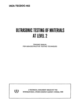 IAEA-TECDOC-462
ULTRASONIC TESTING OFMATERIALS
AT LEVEL 2
TRAINING MANUAL
FOR NON-DESTRUCTIVE TESTING TECHNIQUES
A TECHNICAL DOCUMENT ISSUED BY THE
INTERNATIONAL ATOMIC ENERGY AGENCY, VIENNA, 1988
 