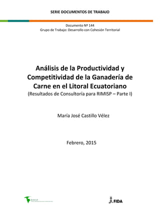 SERIE DOCUMENTOS DE TRABAJO
Documento Nº 144
Grupo de Trabajo: Desarrollo con Cohesión Territorial
Análisis de la Productividad y
Competitividad de la Ganadería de
Carne en el Litoral Ecuatoriano
(Resultados de Consultoría para RIMISP – Parte I)
María José Castillo Vélez
Febrero, 2015
 