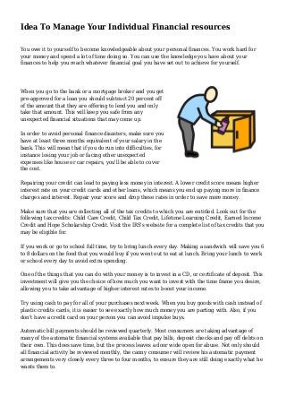 Idea To Manage Your Individual Financial resources
You owe it to yourself to become knowledgeable about your personal finances. You work hard for
your money and spend a lot of time doing so. You can use the knowledge you have about your
finances to help you reach whatever financial goal you have set out to achieve for yourself.
When you go to the bank or a mortgage broker and you get
pre-approved for a loan you should subtract 20 percent off
of the amount that they are offering to lend you and only
take that amount. This will keep you safe from any
unexpected financial situations that may come up.
In order to avoid personal finance disasters, make sure you
have at least three months equivalent of your salary in the
bank. This will mean that if you do run into difficulties, for
instance losing your job or facing other unexpected
expenses like house or car repairs, you'll be able to cover
the cost.
Repairing your credit can lead to paying less money in interest. A lower credit score means higher
interest rate on your credit cards and other loans, which means you end up paying more in finance
charges and interest. Repair your score and drop these rates in order to save more money.
Make sure that you are collecting all of the tax credits to which you are entitled. Look out for the
following tax credits: Child Care Credit, Child Tax Credit, Lifetime Learning Credit, Earned Income
Credit and Hope Scholarship Credit. Visit the IRS's website for a complete list of tax credits that you
may be eligible for.
If you work or go to school full time, try to bring lunch every day. Making a sandwich will save you 6
to 8 dollars on the food that you would buy if you went out to eat at lunch. Bring your lunch to work
or school every day to avoid extra spending.
One of the things that you can do with your money is to invest in a CD, or certificate of deposit. This
investment will give you the choice of how much you want to invest with the time frame you desire,
allowing you to take advantage of higher interest rates to boost your income.
Try using cash to pay for all of your purchases next week. When you buy goods with cash instead of
plastic credits cards, it is easier to see exactly how much money you are parting with. Also, if you
don't have a credit card on your person you can avoid impulse buys.
Automatic bill payments should be reviewed quarterly. Most consumers are taking advantage of
many of the automatic financial systems available that pay bills, deposit checks and pay off debts on
their own. This does save time, but the process leaves a door wide open for abuse. Not only should
all financial activity be reviewed monthly, the canny consumer will review his automatic payment
arrangements very closely every three to four months, to ensure they are still doing exactly what he
wants them to.
 