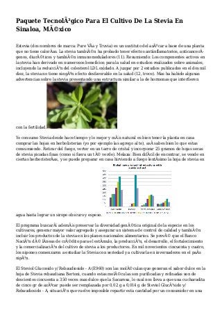 Paquete TecnolÃ³gico Para El Cultivo De La Stevia En
Sinaloa, MÃ©xico
Estevia (dos nombres de marca: Pure VÃa y Truvia) es un sustituto del azÃºcar a base de una planta
que no tiene calorÃas. La stevia tambiÃ©n ha probado tener efectos antiinflamatorios, anticancerÃ-
genos, diurÃ©ticos y tambiÃ©n inmunomoduladores (11). Resumiendo: Los componentes activos en
la stevia han derivado en numerosos beneficios para la salud en estudios realizados sobre animales,
incluyendo la reducciÃ³n del colesterol LDL oxidado. A juzgar por 2 estudios publicados en el dos mil
diez, la stevia no tiene ningÃºn efecto desfavorable en la salud (12, trece). Mas ha habido algunas
advertencias sobre la stevia presentando una estructura similar a la de hormonas que interfieren
con la fertilidad.
Yo consumo Stevia desde hace tiempo y lo mejor y mÃ¡s natural es bien tener la planta en casa
comprar las hojas en herbolisterias (yo por ejemplo las agrego al te), asÃ sabes bien lo que estas
consumiendo. Retirar del fuego, verter en un tarro de cristal y incorporar 25 gramos de hojas secas
de stevia picadas finas (como si fuera un tÃ© verde). Melaza: Bien difÃcil de encontrar, se vende en
ciertas herboristerÃas, y se puede preparar en casa hirviendo a fuego lentÃsimo la hoja de stevia en
agua hasta lograr un sirope obscuro y espeso.
El programa buscarÃ¡ ademÃ¡s preservar la diversidad genÃ©tica original de la especie en los
cultivares, generar mayor valor agregado y asegurar un sistema de control de calidad y tambiÃ©n
incluir los productos de la stevia en los planes nacionales alimentarios. Se prevÃ© que el Banco
NaciÃ³n dÃ© lÃneas de crÃ©dito para el estÃmulo, la producciÃ³n, el desarrollo, el fortalecimiento
y la comercializaciÃ³n del cultivo de stevia a los productores. En mil novecientos cincuenta y cuatro,
los nipones comenzaron a estudiar la Stevia con seriedad y a cultivarla en invernaderos en el paÃs
nipÃ³n.
El Steviol Glucosido y/ Rebaudiosido - A (E960) son las molÃ©culas que generan el sabor dulce en la
hoja de Stevia rebaudiana Bertoni, cuando estas molÃ©culas son purificadas y refinadas son de
doscientos cincuenta a 350 veces mas dulce que la Sacarosa, lo cual nos lleva a que una cucharadita
de cinco gr de azÃºcar puede ser remplazada por 0,02 g a 0,014 g de Steviol GlucÃ³sido y/
Rebaudiosido - A, situaciÃ³n que vuelve imposible repartir esta cantidad por un consumidor en una
 