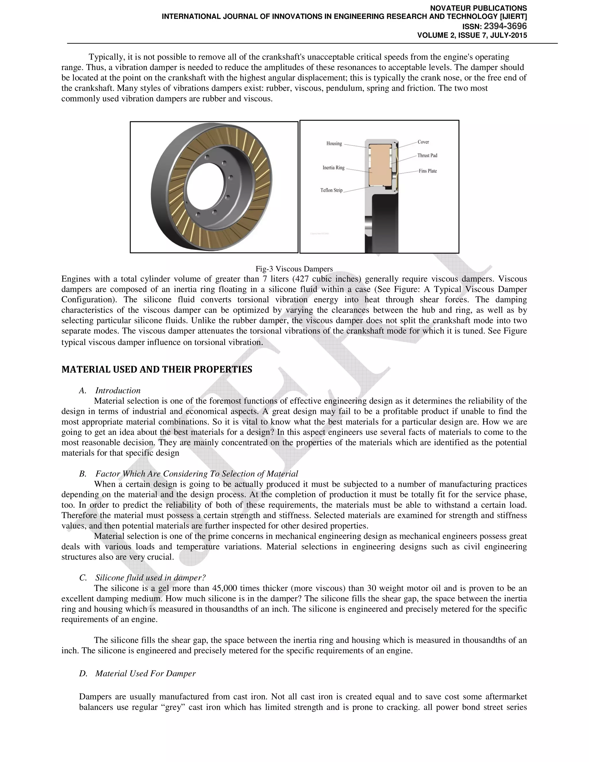 NOVATEUR PUBLICATIONS
INTERNATIONAL JOURNAL OF INNOVATIONS IN ENGINEERING RESEARCH AND TECHNOLOGY [IJIERT]
ISSN: 2394-3696
VOLUME 2, ISSUE 7, JULY-2015
Typically, it is not possible to remove all of the crankshaft's unacceptable critical speeds from the engine's operating
range. Thus, a vibration damper is needed to reduce the amplitudes of these resonances to acceptable levels. The damper should
be located at the point on the crankshaft with the highest angular displacement; this is typically the crank nose, or the free end of
the crankshaft. Many styles of vibrations dampers exist: rubber, viscous, pendulum, spring and friction. The two most
commonly used vibration dampers are rubber and viscous.
Fig-3 Viscous Dampers
Engines with a total cylinder volume of greater than 7 liters (427 cubic inches) generally require viscous dampers. Viscous
dampers are composed of an inertia ring floating in a silicone fluid within a case (See Figure: A Typical Viscous Damper
Configuration). The silicone fluid converts torsional vibration energy into heat through shear forces. The damping
characteristics of the viscous damper can be optimized by varying the clearances between the hub and ring, as well as by
selecting particular silicone fluids. Unlike the rubber damper, the viscous damper does not split the crankshaft mode into two
separate modes. The viscous damper attenuates the torsional vibrations of the crankshaft mode for which it is tuned. See Figure
typical viscous damper influence on torsional vibration.
MATERIAL USED AND THEIR PROPERTIES
A. Introduction
Material selection is one of the foremost functions of effective engineering design as it determines the reliability of the
design in terms of industrial and economical aspects. A great design may fail to be a profitable product if unable to find the
most appropriate material combinations. So it is vital to know what the best materials for a particular design are. How we are
going to get an idea about the best materials for a design? In this aspect engineers use several facts of materials to come to the
most reasonable decision. They are mainly concentrated on the properties of the materials which are identified as the potential
materials for that specific design
B. Factor Which Are Considering To Selection of Material
When a certain design is going to be actually produced it must be subjected to a number of manufacturing practices
depending on the material and the design process. At the completion of production it must be totally fit for the service phase,
too. In order to predict the reliability of both of these requirements, the materials must be able to withstand a certain load.
Therefore the material must possess a certain strength and stiffness. Selected materials are examined for strength and stiffness
values, and then potential materials are further inspected for other desired properties.
Material selection is one of the prime concerns in mechanical engineering design as mechanical engineers possess great
deals with various loads and temperature variations. Material selections in engineering designs such as civil engineering
structures also are very crucial.
C. Silicone fluid used in damper?
The silicone is a gel more than 45,000 times thicker (more viscous) than 30 weight motor oil and is proven to be an
excellent damping medium. How much silicone is in the damper? The silicone fills the shear gap, the space between the inertia
ring and housing which is measured in thousandths of an inch. The silicone is engineered and precisely metered for the specific
requirements of an engine.
The silicone fills the shear gap, the space between the inertia ring and housing which is measured in thousandths of an
inch. The silicone is engineered and precisely metered for the specific requirements of an engine.
D. Material Used For Damper
Dampers are usually manufactured from cast iron. Not all cast iron is created equal and to save cost some aftermarket
balancers use regular “grey” cast iron which has limited strength and is prone to cracking. all power bond street series
 
