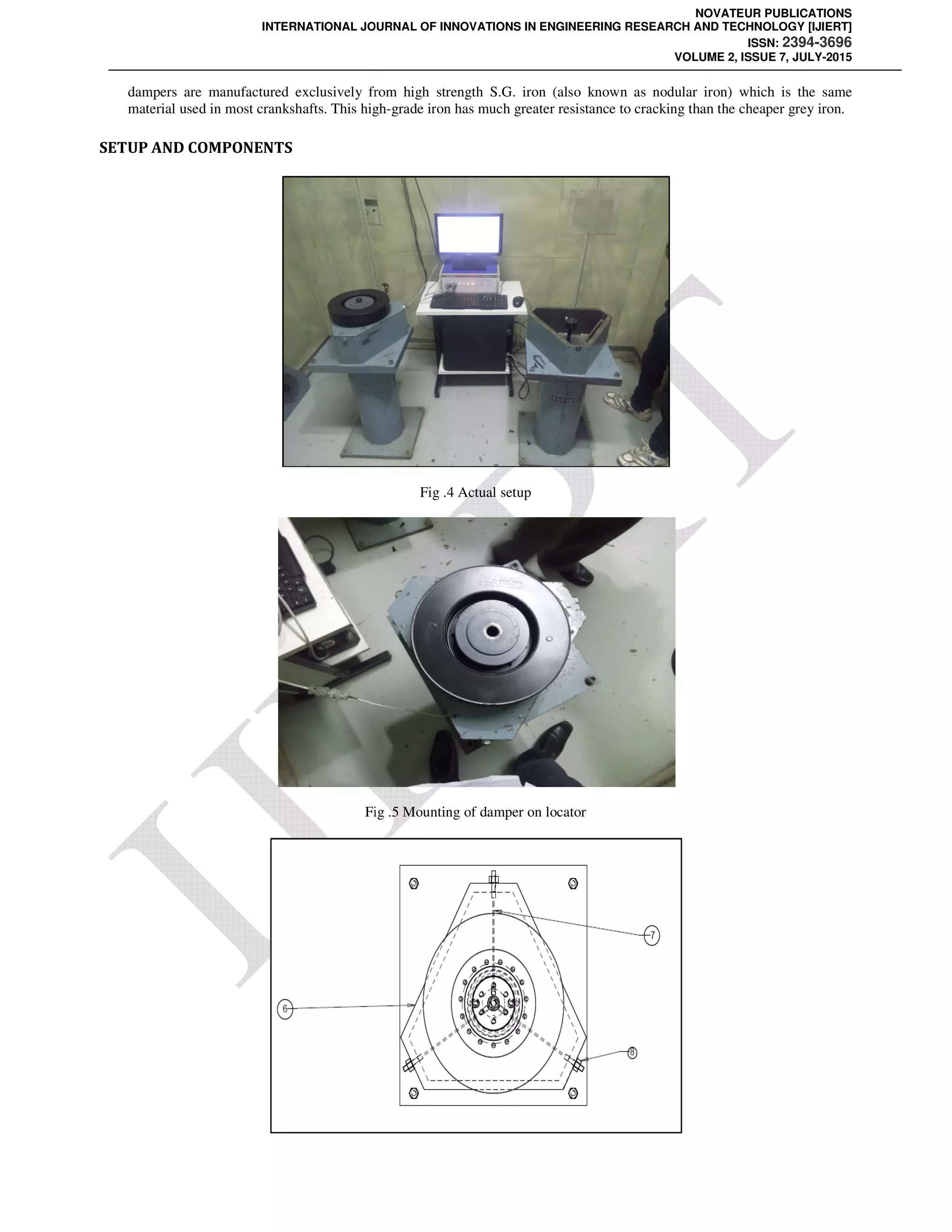 INTERNATIONAL JOURNAL OF INNOVATIONS IN ENGINEERING RESEARCH AND TECHNOLOGY [IJIERT]
dampers are manufactured exclusively from high strength S.G. iron
material used in most crankshafts. This high
SETUP AND COMPONENTS
Fig
NOVATEUR PUBLICATIONS
INTERNATIONAL JOURNAL OF INNOVATIONS IN ENGINEERING RESEARCH AND TECHNOLOGY [IJIERT]
VOLUME 2, ISSUE 7, JULY
dampers are manufactured exclusively from high strength S.G. iron (also known as nodular iron) which is the same
material used in most crankshafts. This high-grade iron has much greater resistance to cracking than the cheaper grey iron.
Fig .4 Actual setup
Fig .5 Mounting of damper on locator
NOVATEUR PUBLICATIONS
INTERNATIONAL JOURNAL OF INNOVATIONS IN ENGINEERING RESEARCH AND TECHNOLOGY [IJIERT]
ISSN: 2394-3696
VOLUME 2, ISSUE 7, JULY-2015
(also known as nodular iron) which is the same
grade iron has much greater resistance to cracking than the cheaper grey iron.
 