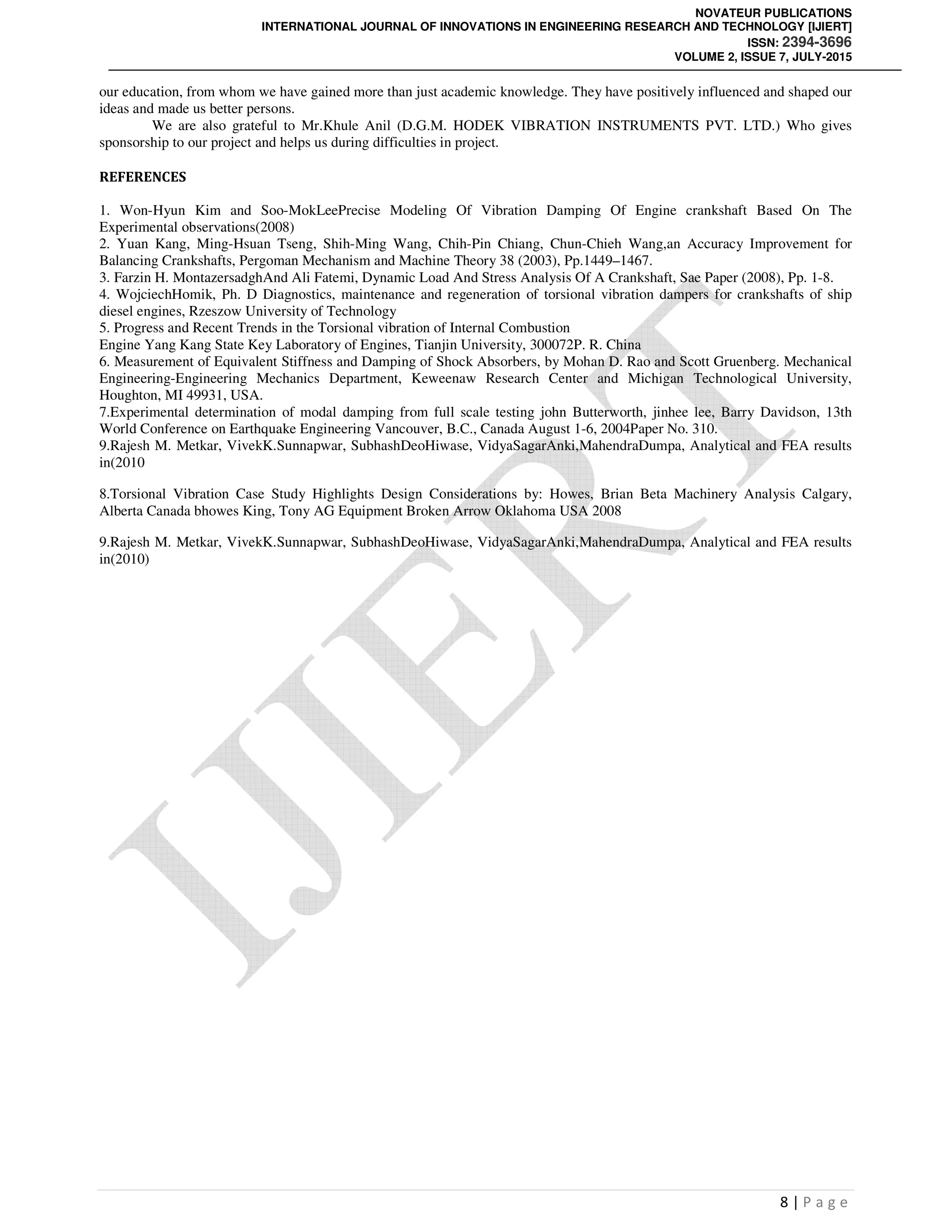 NOVATEUR PUBLICATIONS
INTERNATIONAL JOURNAL OF INNOVATIONS IN ENGINEERING RESEARCH AND TECHNOLOGY [IJIERT]
ISSN: 2394-3696
VOLUME 2, ISSUE 7, JULY-2015
8 | P a g e
our education, from whom we have gained more than just academic knowledge. They have positively influenced and shaped our
ideas and made us better persons.
We are also grateful to Mr.Khule Anil (D.G.M. HODEK VIBRATION INSTRUMENTS PVT. LTD.) Who gives
sponsorship to our project and helps us during difficulties in project.
REFERENCES
1. Won-Hyun Kim and Soo-MokLeePrecise Modeling Of Vibration Damping Of Engine crankshaft Based On The
Experimental observations(2008)
2. Yuan Kang, Ming-Hsuan Tseng, Shih-Ming Wang, Chih-Pin Chiang, Chun-Chieh Wang,an Accuracy Improvement for
Balancing Crankshafts, Pergoman Mechanism and Machine Theory 38 (2003), Pp.1449–1467.
3. Farzin H. MontazersadghAnd Ali Fatemi, Dynamic Load And Stress Analysis Of A Crankshaft, Sae Paper (2008), Pp. 1-8.
4. WojciechHomik, Ph. D Diagnostics, maintenance and regeneration of torsional vibration dampers for crankshafts of ship
diesel engines, Rzeszow University of Technology
5. Progress and Recent Trends in the Torsional vibration of Internal Combustion
Engine Yang Kang State Key Laboratory of Engines, Tianjin University, 300072P. R. China
6. Measurement of Equivalent Stiffness and Damping of Shock Absorbers, by Mohan D. Rao and Scott Gruenberg. Mechanical
Engineering-Engineering Mechanics Department, Keweenaw Research Center and Michigan Technological University,
Houghton, MI 49931, USA.
7.Experimental determination of modal damping from full scale testing john Butterworth, jinhee lee, Barry Davidson, 13th
World Conference on Earthquake Engineering Vancouver, B.C., Canada August 1-6, 2004Paper No. 310.
9.Rajesh M. Metkar, VivekK.Sunnapwar, SubhashDeoHiwase, VidyaSagarAnki,MahendraDumpa, Analytical and FEA results
in(2010
8.Torsional Vibration Case Study Highlights Design Considerations by: Howes, Brian Beta Machinery Analysis Calgary,
Alberta Canada bhowes King, Tony AG Equipment Broken Arrow Oklahoma USA 2008
9.Rajesh M. Metkar, VivekK.Sunnapwar, SubhashDeoHiwase, VidyaSagarAnki,MahendraDumpa, Analytical and FEA results
in(2010)
 