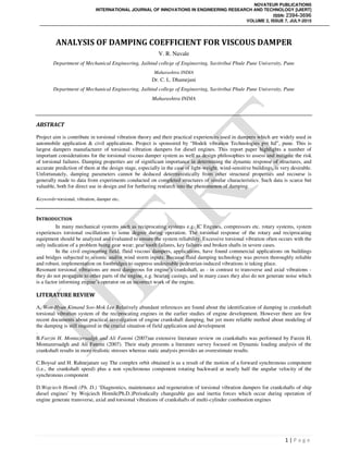 NOVATEUR PUBLICATIONS
INTERNATIONAL JOURNAL OF INNOVATIONS IN ENGINEERING RESEARCH AND TECHNOLOGY [IJIERT]
ISSN: 2394-3696
VOLUME 2, ISSUE 7, JULY-2015
1 | P a g e
ANALYSIS OF DAMPING COEFFICIENT FOR VISCOUS DAMPER
V. R. Navale
Department of Mechanical Engineering, Jaihind college of Engineering, Savitribai Phule Pune University, Pune
Maharashtra INDIA
Dr. C. L. Dhamejani
Department of Mechanical Engineering, Jaihind college of Engineering, Savitribai Phule Pune University, Pune
Maharashtra INDIA
ABSTRACT
Project aim is contribute in torsional vibration theory and their practical experiences used in dampers which are widely used in
automobile application & civil applications. Project is sponsored by “Hodek vibration Technologies pvt ltd”, pune. This is
largest dampers manufacturer of torsional vibration dampers for diesel engines. This report paper highlights a number of
important considerations for the torsional viscous damper system as well as design philosophies to assess and mitigate the risk
of torsional failures. Damping properties are of significant importance in determining the dynamic response of structures, and
accurate prediction of them at the design stage, especially in the case of light-weight, wind-sensitive buildings, is very desirable.
Unfortunately, damping parameters cannot be deduced deterministically from other structural properties and recourse is
generally made to data from experiments conducted on completed structures of similar characteristics. Such data is scarce but
valuable, both for direct use in design and for furthering research into the phenomenon of damping.
Keywords-torsional, vibration, damper etc.
INTRODUCTION
In many mechanical systems such as reciprocating systems e.g. IC Engines, compressors etc. rotary systems, system
experiences torsional oscillations to some degree during operation. The torsional response of the rotary and reciprocating
equipment should be analyzed and evaluated to ensure the system reliability. Excessive torsional vibration often occurs with the
only indication of a problem being gear wear; gear tooth failures, key failures and broken shafts in severe cases.
In the civil engineering field, fluid viscous dampers, applications, have found commercial applications on buildings
and bridges subjected to seismic and/or wind storm inputs. Because fluid damping technology was proven thoroughly reliable
and robust, implementation on footbridges to suppress undesirable pedestrian-induced vibrations is taking place.
Resonant torsional vibrations are most dangerous for engine’s crankshaft, as - in contrast to transverse and axial vibrations -
they do not propagate to other parts of the engine, e.g. bearing casings, and in many cases they also do not generate noise which
is a factor informing engine’s operator on an incorrect work of the engine.
LITERATURE REVIEW
A. Won-Hyun Kimand Soo-Mok Lee Relatively abundant references are found about the identification of damping in crankshaft
torsional vibration system of the reciprocating engines in the earlier studies of engine development. However there are few
recent documents about practical investigation of engine crankshaft damping, but yet more reliable method about modeling of
the damping is still required in the crucial situation of field application and development
.
B.Farzin H. Montazersadgh and Ali Fatemi (2007)an extensive literature review on crankshafts was performed by Farzin H.
Montazersadgh and Ali Fatemi (2007). Their study presents a literature survey focused on Dynamic loading analysis of the
crankshaft results in more realistic stresses whereas static analysis provides an overestimate results.
C.Boysal and H. Rahnejatare say The complex orbit obtained is as a result of the motion of a forward synchronous component
(i.e., the crankshaft speed) plus a non synchronous component rotating backward at nearly half the angular velocity of the
synchronous component
D.Wojciech Homik (Ph. D.) ‘Diagnostics, maintenance and regeneration of torsional vibration dampers for crankshafts of ship
diesel engines’ by Wojciech Homik(Ph.D.)Periodically changeable gas and inertia forces which occur during operation of
engine generate transverse, axial and torsional vibrations of crankshafts of multi-cylinder combustion engines
 