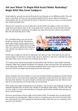 Not sure Where To Begin With Social Media Marketing?
Begin With This Great Guidance!
Social media for personal use and social media for your business are two different worlds. If you are
used to using these sites for your own personal satisfaction then you are ahead of the game in
understanding, but you will still need the advice of this article to show you how you can best market
your business through them.
Monitor your competitors on social media sites. Spend a little time looking at what your top five
competitors are doing out there in the social media world. Look at which social sites they are most
active on, what kind of content they are publish, how many fans they have and how they promote
their site and what they have to offer.
Get a WordPress blog so you can use the
WordPress Retweet button. This features
allows your visitors to post a link to one of
your articles in their Twitter feed in a simple
click. You could also add Retweet buttons on
your website if you take the time to code it
yourself.
Decide what strategy you will need to implement, but take your time. If you take the time and the
money to figure out the latest in social trends, but go to whatever is new next, eventually this causes
dead ends. Plan a way to use all of your strategies at one time.
Try to map out your objectives and goals for participation when starting a social media marketing
campaign. Make them available throughout the company so that everyone within the organization is
on the same page. Results from social media marketing will be more productive and better focused
when all activities are aligned and working towards the same goals.
Always remember who your audience is in your social media marketing campaigns and what matters
the most to them. You need to post content that is applicable to them and focus your efforts in ways
that keep their attention. Your posts should be relevant and of high quality that your followers and
fans do not just skip them over because they are not interested.
When using social media marketing know your audience. This is true for any marketing strategy, but
especially important here to ensure your message is reaching the right people. Consider who could
use your product or service and seek them out using the specifications available when placing your
ad on a social media site.
There are various forms of social media on the internet today. For example, their are status based
sites and their are also blog sites. Make sure that you are placing your ads on all of the high traffic
sites. By doing this you will be getting the maximum possible visual time you can, resulting in more
money for your business.
 