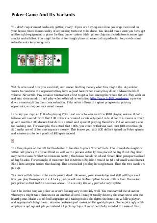 Poker Game And Its Variants
You don't requirement to do any getting ready. If you are having an online poker game round on
your house, there is noticeably of organizing turn out to be done. You should make sure you have got
all the right equipment in place for that game - poker table, poker chips and cards too as some type
snacks and nibbles. You might be there for lengthy time so essential ingredients . to provide some
refreshments for your guests.
Watch, when and how you can bluff; remember bluffing merely what this might like. A gambler
wants to convince the opponents they have a good hand when really they do not. Make the bluff
volume. Never tilt. Play smaller tournaments first to get a feel among the whole fixture. Play with an
and also clear mind: do not play when other all is weighing http://www.fulltilt.com/poker a person
down removing from their concentration. Take notes of how the game progresses, playing
opponents, and opponents usual moves.
Let's say you deposit $10 into playing Poker and occur to win an extra $100 playing online. What i
believe will need do with that 100 dollars is created a cash out/spend rate. What this means is don't
go and use that 100 dollars that decide earned and spend it playing therefore. Put an amount aside
for cashing out. For example, the actual that 100$, you could withdraw(cash out) $80 even though
$20 make use of of for making more money. This leaves you with $30 dollars spend on Poker games
and causes you to be a profit of $80 guaranteed.
The two players at the left for the dealer to be able to place 'Forced' bets. The immediate neighbor
within left places the Small Blind as well as the person virtually him places the Big Blind. Big blind
may be the same while the minimum betting the house has decided and Small Blind prospective half
of Big Shades. For example, if minimum bet is $8 then Big blind would be $8 and small would be $4.
Blind bets are put before the dealing. The time called pre-flop betting brown. Then the two cards are
put up.
Yes, luck will determine the cards you're dealt. However, your knowledge and skill will figure out
how you play those pc cards. A lucky person will use his/her option to win dollars from the casino
judi poker so that he/she becomes ahead. This is only like any part of everyday life.
Don't be in the tangkas poker as aren't feeling very incredibly well. You must avoid the situation
where you might take choices on an emotional level. It might totally destroy the chances to win the
board game. Make use of foul language, and taking inside the fights the brand new fellow player,
and appropriate brightness . abusive gestures just makes all the good players. Game gets ugly while
all players get against player instead all picking chips. It must be totally avoided for sake of this
 