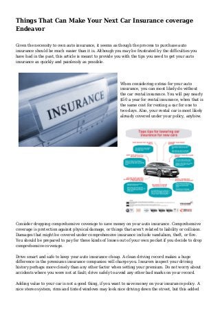 Things That Can Make Your Next Car Insurance coverage
Endeavor
Given the necessity to own auto insurance, it seems as though the process to purchase auto
insurance should be much easier than it is. Although you may be frustrated by the difficulties you
have had in the past, this article is meant to provide you with the tips you need to get your auto
insurance as quickly and painlessly as possible.
When considering extras for your auto
insurance, you can most likely do without
the car rental insurance. You will pay nearly
$50 a year for rental insurance, when that is
the same cost for renting a car for one to
two days. Also, your rental car is most likely
already covered under your policy, anyhow.
Consider dropping comprehensive coverage to save money on your auto insurance. Comprehensive
coverage is protection against physical damage, or things that aren't related to liability or collision.
Damages that might be covered under comprehensive insurance include vandalism, theft, or fire.
You should be prepared to pay for these kinds of losses out of your own pocket if you decide to drop
comprehensive coverage.
Drive smart and safe to keep your auto insurance cheap. A clean driving record makes a huge
difference in the premiums insurance companies will charge you. Insurers inspect your driving
history perhaps more closely than any other factor when setting your premium. Do not worry about
accidents where you were not at fault; drive safely to avoid any other bad marks on your record.
Adding value to your car is not a good thing, if you want to save money on your insurance policy. A
nice stereo system, rims and tinted windows may look nice driving down the street, but this added
 