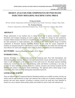NOVATEUR PUBLICATIONS
INTERNATIONAL JOURNAL OF INNOVATIONS IN ENGINEERING RESEARCH AND TECHNOLOGY [IJIERT]
ISSN: 2394-3696
VOLUME 2, ISSUE 7, JULY-2015
1 | P a g e
DESIGN ANALYSIS FOR COMPONENTS OF PNEUMATIC
INJECTION MOULDING MACHINE USING PRO-E
M Shoeab Sheikh
M Tech. Scholar, Department of Mechanical Engineering, Pacific University, Udaipur ( Raj.) India
Dr. Prashant Sharma
Professor, Department of Mechanical Engineering, Pacific University, Udaipur (Raj.) India
ABSTRACT
Design optimization of any machine aims to reduce failures due to process tolerances. Computer
Simulation and Computer designing are used to access the fitness of a design for mass production.
Computer Model simulates the behavior of machining parts from geometrical and material parameter of
the input parameters to output parameters. The emphasis of this work is on the design of machine
components of Pneumatic Injection Moulding Machine. In this study the various components of
machines are designed using Pro-E.This machine is used to mould Plastic into usable form and shape and
most effective for small scale industries where small size plastic components are to be manufactured.
KEYWORDS – Injection Moulding, Pneumatic, Pro-E, Design
INTRODUCTION
Injection Moulding is a manufacturing process for producing parts from both thermoplastic and
thermosetting plastic materials. Material is fed into a heated barrel, mixed, and forced into a mold cavity
where it cools and hardens to the configuration of the mold cavity [1]. The plastic injection moulding
industry has evolved over the years from producing combs and buttons to producing a vast array of
products for many industries including automotive, medical, aerospace and consumer products [2].The
Machine parts analysis using feature based methodology. This approach allows robust design of part
components. This is also useful for parting plane and product layout [3].
LITERATURE SURVEY
There are different type of Compressed Injection Moulding machines are available in market, but they are
mainly used for mass production in large scale industries due to high cost of machine components, high
pressure and more space required. According to customer reviews the needs have been identified as
mainly cost, easy to operate, better product quality and suitable for used in small scale industries [4].
 
